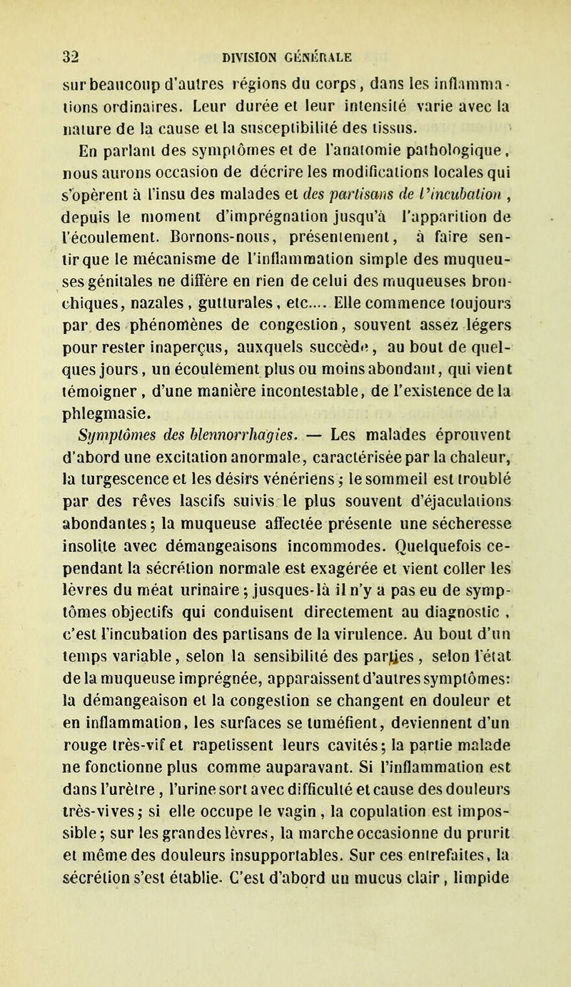 sur beaucoup d'autres régions du corps, dans les inflamma- tions ordinaires. Leur durée et leur intensité varie avec la nature de la cause et la susceptibilité des tissus. En parlant des symptômes et de l'anatomie pathologique, nous aurons occasion de décrire les modifications locales qui s'opèrent à l'insu des malades et des partisans de l'incubation , depuis le moment d'imprégnation jusqu'à l'apparition de l'écoulement. Bornons-nous, préseniement, à faire sen- tir que le mécanisme de l'inflammation simple des muqueu- ses génitales ne diffère en rien de celui des muqueuses bron- chiques, nazales, gutturales, etc.... Elle commence toujours par des phénomènes de congestion, souvent assez légers pour rester inaperçus, auxquels succède, au bout de quel- ques jours, un écoulement plus ou moins abondant, qui vien t témoigner, d'une manière incontestable, de l'existence de la phlegmasie. Symptômes des hlennorrhagies. — Les malades éprouvent d'abord une excitation anormale, caractérisée par la chaleur, la turgescence et les désirs vénériens ; le sommeil est troublé par des rêves lascifs suivis le plus souvent d'éjaculaiions abondantes; la muqueuse affectée présente une sécheresse insolite avec démangeaisons incommodes. Quelquefois ce- pendant la sécrétion normale est exagérée et vient coller les lèvres du méat urinaire ; jusques-là il n'y a pas eu de symp- tômes objectifs qui conduisent directement au diagnostic , c'est l'incubation des partisans de la virulence. Au bout d'un temps variable, selon la sensibilité des parles , selon l'état de la muqueuse imprégnée, apparaissent d'autres symptômes: la démangeaison et la congestion se changent en douleur et en inflammation, les surfaces se tuméfient, deviennent d'un rouge très-vif et rapetissent leurs cavités; la partie malade ne fonctionne plus comme auparavant. Si l'inflammation est dans l'urètre, l'urine sort avec difficulté et cause des douleurs très-vives,- si elle occupe le vagin, la copulation est impos- sible; sur les grandes lèvres, la marche occasionne du prurit et même des douleurs insupportables. Sur ces entrefaites, la sécrétion s'est établie. C'est d'abord un mucus clair, limpide