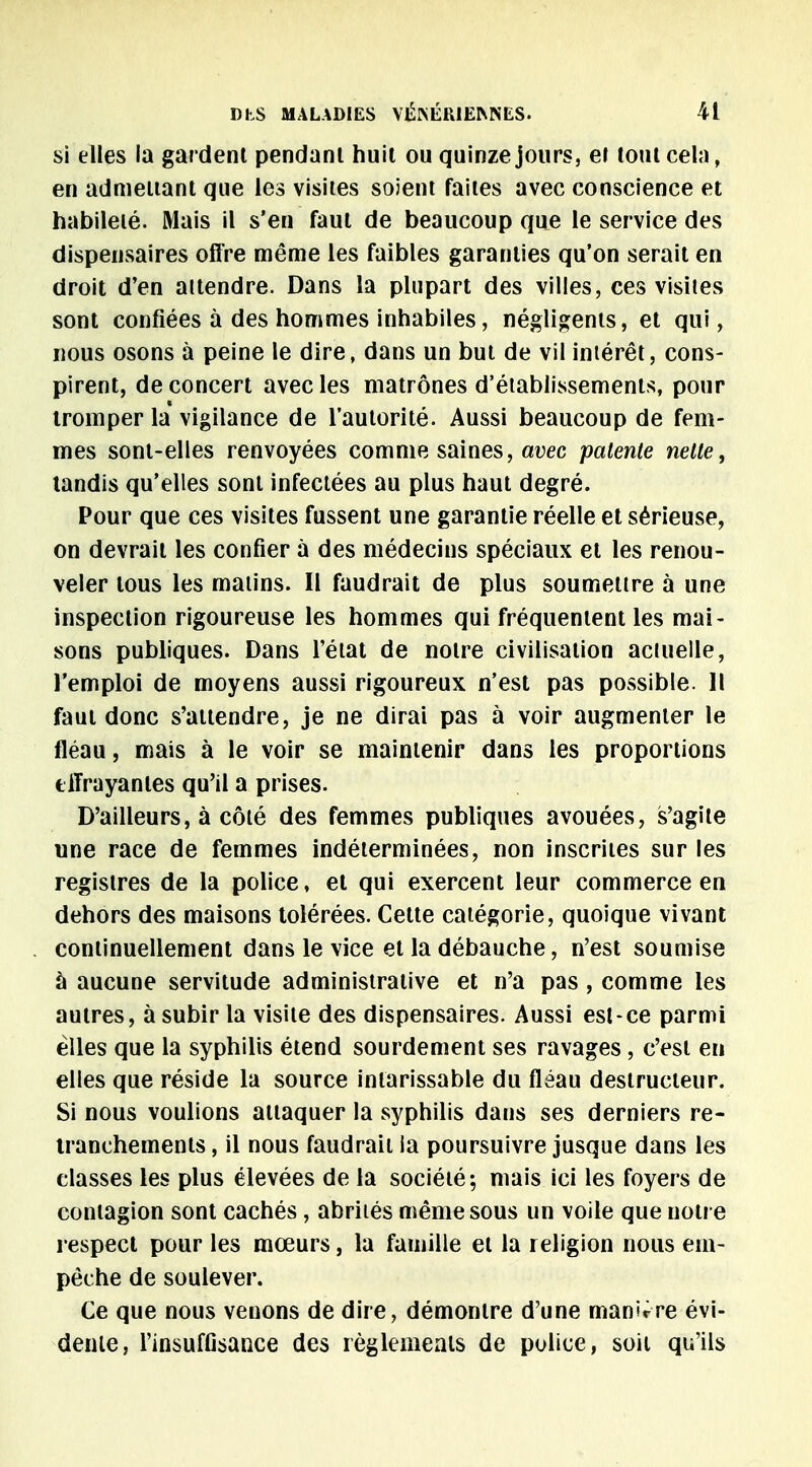 si elles la gardent pendant huit ou quinze jours, et tout cela, en admettant que les visites soient faites avec conscience et habileté. Mais il s'en faut de beaucoup que le service des dispensaires offre même les faibles garanties qu'on serait en droit d'en attendre. Dans la plupart des villes, ces visites sont confiées à des hommes inhabiles, négligents, et qui, nous osons à peine le dire, dans un but de vil intérêt, cons- pirent, de concert avec les matrones d'établissements, pour tromper la vigilance de l'autorité. Aussi beaucoup de fem- mes sont-elles renvoyées comme saines, avec patente nette, tandis qu'elles sont infectées au plus haut degré. Pour que ces visites fussent une garantie réelle et sérieuse, on devrait les confier a des médecins spéciaux et les renou- veler tous les matins. Il faudrait de plus soumettre à une inspection rigoureuse les hommes qui fréquentent les mai- sons publiques. Dans l'état de notre civilisation aciuelle, l'emploi de moyens aussi rigoureux n'est pas possible. Il faut donc s'attendre, je ne dirai pas à voir augmenter le fléau, mais à le voir se maintenir dans les proportions effrayantes qu'il a prises. D'ailleurs, à côté des femmes publiques avouées, s'agite une race de femmes indéterminées, non inscrites sur les registres de la police, et qui exercent leur commerce en dehors des maisons tolérées. Cette catégorie, quoique vivant continuellement dans le vice et la débauche, n'est soumise à aucune servitude administrative et n'a pas, comme les autres, à subir la visite des dispensaires. Aussi est-ce parmi elles que la syphilis étend sourdement ses ravages , c'est en elles que réside la source intarissable du fléau destructeur. Si nous voulions attaquer la syphilis dans ses derniers re- tranchements , il nous faudrait ia poursuivre jusque dans les classes les plus élevées de la société; mais ici les foyers de contagion sont cachés , abrités même sous un voile que notre respect pour les mœurs, la famille et la religion nous em- pêche de soulever. Ce que nous venons de dire, démontre d'une manière évi- dente, l'insuffisance des règlements de police, soit qu'ils