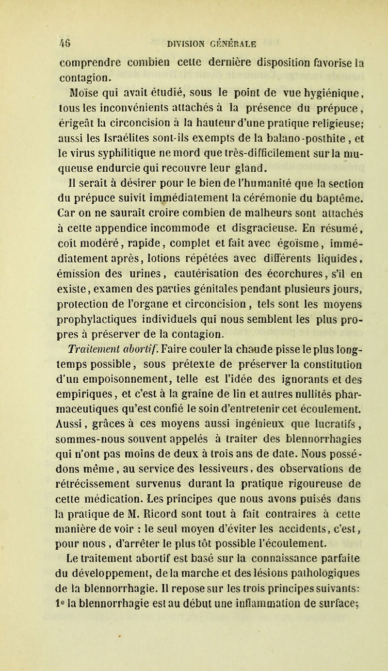 comprendre combien cette dernière disposition favorise la contagion. Moïse qui avait étudié, sous le point de vue hygiénique, tous les inconvénients attachés à la présence du prépuce, érigeât la circoncision à la hauteur d'une pratique religieuse; aussi les Israélites sont-ils exempts de la balano-posthite , et le virus syphilitique ne mord que très-difficilement sur la mu- queuse endurcie qui recouvre leur gland. Il serait à désirer pour le bien de l'humanité que la section du prépuce suivit immédiatement la cérémonie du baptême. Car on ne saurait croire combien de malheurs sont attachés à cette appendice incommode et disgracieuse. En résumé, coit modéré, rapide, complet et fait avec égoïsme, immé- diatement après, lotions répétées avec différents liquides, émission des urines, cautérisation des écorchures, s'il en existe, examen des parties génitales pendant plusieurs jours, protection de l'organe et circoncision , tels sont les moyens prophylactiques individuels qui nous semblent les plus pro- pres à préserver de la contagion. Traitement aborlif. Faire couler la chaude pisse le plus long- temps possible, sous prétexte de préserver la constitution d'un empoisonnement, telle est l'idée des ignorants et des empiriques, et c'est à la graine de lin et autres nullités phar- maceutiques qu'est confié le soin d'entretenir cet écoulement. Aussi, grâces à ces moyens aussi ingénieux que lucratifs, sommes-nous souvent appelés à traiter des blennorrhagies qui n'ont pas moins de deux à trois ans de date. Nous possé- dons même, au service des lessiveurs, des observations de rétrécissement survenus durant la pratique rigoureuse de cette médication. Les principes que nous avons puisés dans la pratique de M. Ricord sont tout à fait contraires à celte manière de voir : le seul moyen d'éviter les accidents, c'est, pour nous , d'arrêter le plus tôt possible l'écoulement. Le traitement abortif est basé sur la connaissance parfaite du développement, de la marche et des lésions pathologiques de la blennorrhagie. Il repose sur les trois principes suivants: 1° la blennorrhagie est au début une inflammation de surface;