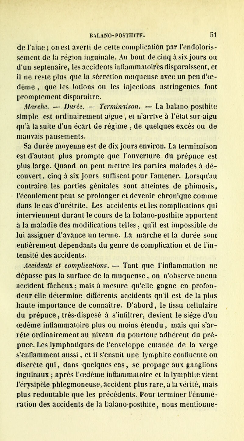 de l'aine; on est averti de celte complication par l'endoloris- sement de la région inguinale. Au bout de cinq à six jours ou d'un sepienaire, les accidents inflammatoires disparaissent, et il ne reste plus que la sécrétion muqueuse avec un peud'œ- dèrne , que les lotions ou les injections astringentes font promptement disparaître. Marche. — Durée. — Terminaison. — La balano posthite simple est ordinairement aiguë, et n'arrive à l'état sur-aigu qu'à la suite d'un écart de régime , de quelques excès ou de mauvais pansements. Sa durée moyenne est de dix jours environ. La terminaison est d'aulant plus prompte que l'ouverture du prépuce est plus large. Quand on peut mettre les parties malades à dé- couvert, cinq à six jours suffisent pour l'amener. Lorsqu'au contraire les parties génitales sont atteintes de phimosis, l'écoulement peut se prolonger et devenir chronique comme dans le cas d'urétrite. Les accidents et les complications qui interviennent durant le cours de la balano-posthue apportent à la maladie des modifications telles, qu'il est impossible de lui assigner d'avance un terme. La marche et la durée sont entièrement dépendants du genre de complication et de l'in- tensité des accidents. Accidents et complications. — Tant que l'inflammation ne dépasse pas la surface de la muqueuse, on n'observe aucun accident fâcheux; mais à mesure qu'elle gagne en profon- deur elle détermine différents accidents quil est de la plus haute importance de connaître. D'abord, le tissu cellulaire du prépuce, très-disposé à s'infiltrer, devient le siège d'un œdème inflammatoire plus ou moins étendu , mais qui s'ar- rête ordinairement au niveau du pourtour adhérent du pré- puce. Les lymphatiques de l'enveloppe cuianée de la verge s'enflamment aussi, et il s'ensuit une lymphite confluente ou discrète qui, dans quelques cas, se propage aux ganglions inguinaux ; après l'œdème inflammatoire et la lymphiie vient l'érysipèle phlegmoneuse, accident plus rare, à la vérité, mais plus redoutable que les précédents. Pour terminer l'énumé- ration des accidents de la balano posthite, nous mentionne-