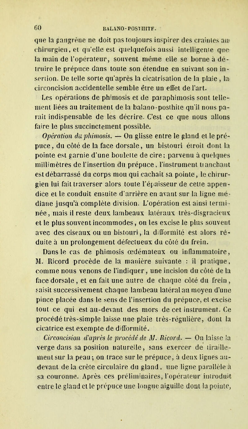 que la gangrène ne doit pas toujours inspirer des craintes air chirurgien, et qu'elle est quelquefois aussi intelligente que la main de l'opérateur, souvent même elle se borne à dé- truire le prépuce dans toute son étendue en suivant son in- sertion. De telle sorte qu'après la cicatrisation de la plaie , la circoncision accidentelle semble être un effet de l'art. Les opérations de phimosis et de paraphimosis sont telle- ment liées au traitement de la balano-posthite qu'il nous pa- rait indispensable de les décrire. C'est ce que nous allons faire le plus succinctement possible. Opération du phimosis. — On glisse entre le gland et le pré- puce, du côté de la face dorsale, un bistouri étroit dont la pointe est garnie d'une boulette de cire; parvenu à quelques millimètres de l'insertion du prépuce, l'instrument tianchaut est débarrassé du corps mou qui cachait sa pointe, le chirur- gien lui fait traverser alors toute l'épaisseur de cette appen- dice et le conduit ensuite d'arrière en avant sur la ligne mé- diane jusqu'à complète division. L'opération est ainsi termi- née, mais il reste deux lambeaux latéraux très-disgracieux et le plus souvent incommodes, on les excise le plus souvent avec des ciseaux ou un bistouri, la difformité est alors ré- duite à un prolongement défectueux du côté du frein. Dans le cas de phimosis œdémateux ou inflammatoire, M. Ricord procède de la manière suivante : il pratique, comme nous venons de l'indiquer, une incision du côté de la face dorsale, et en fait une autre de chaque côté du frein , saisit successivement chaque lambeau latéral au moyen d'une pince placée dans le sens de l'insertion du prépuce, et excise tout ce qui est au-devant des mors de cet instrument. Ce procédé très-simple laisse une plaie très-régulière, dont la cicatrice est exempte de difformité. Circoncision d'après le procédé de 3J. Ricord. — On laisse 'a verge dans sa position naturelle, sans exercer de tiraille- ment sur la peau ; on trace sur le prépuce, à deux lignes au- devant de la crête circulaire du gland , une ligne parallèle à sa couronne. Après ces préliminaires, l'opérateur introduit entre le gland cl le prépuce une longue aiguille dont la pointe,