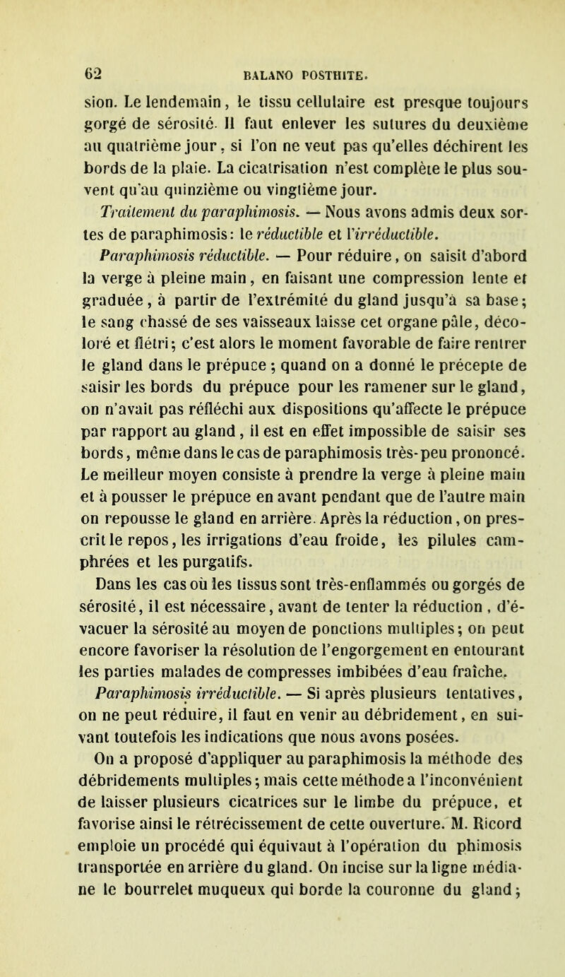 sion. Le lendemain, le tissu cellulaire est presque toujours gorgé de sérosité. Il faut enlever les sutures du deuxième au quatrième jour, si l'on ne veut pas qu'elles déchirent les bords de la plaie. La cicatrisation n'est complète le plus sou- vent qu'au quinzième ou vingtième jour. Traitement du para phimosis. — Nous avons admis deux sor- tes de paraphimosis: le réductible et Y irréductible. Paraphimosis réductible. — Pour réduire, on saisit d'abord la verge à pleine main, en faisant une compression lente et graduée , à partir de l'extrémité du gland jusqu'à sa base; le sang chassé de ses vaisseaux laisse cet organe pâle, déco- loré et flétri; c'est alors le moment favorable de faire rentrer le gland dans le prépuce ; quand on a donné le précepte de saisir les bords du prépuce pour les ramener sur le gland, on n'avait pas réfléchi aux dispositions qu'affecte le prépuce par rapport au gland, il est en effet impossible de saisir ses bords, même dans le cas de paraphimosis très-peu prononcé. Le meilleur moyen consiste à prendre la verge à pleine maiu et à pousser le prépuce en avant pendant que de l'autre main on repousse le gland en arrière. Après la réduction, on pres- crit le repos, les irrigations d'eau froide, les pilules cam- phrées et les purgatifs. Dans les cas où les tissus sont très-enflammés ou gorgés de sérosité, il est nécessaire, avant de tenter la réduction , d'é- vacuer la sérosité au moyen de ponctions multiples; on peut encore favoriser la résolution de l'engorgement en entourant les parties malades de compresses imbibées d'eau fraîche. Paraphimosis irréductible. — Si après plusieurs tentatives, on ne peut réduire, il faut en venir au débridement, en sui- vant toutefois les indications que nous avons posées. On a proposé d'appliquer au paraphimosis la méthode des débridements multiples; mais cette méthode a l'inconvénient de laisser plusieurs cicatrices sur le limbe du prépuce, et favorise ainsi le rétrécissement de celte ouverture. M. Ricord emploie un procédé qui équivaut à l'opération du phimosis transportée en arrière du gland. On incise sur la ligne média- ne le bourrelet muqueux qui borde la couronne du gland;