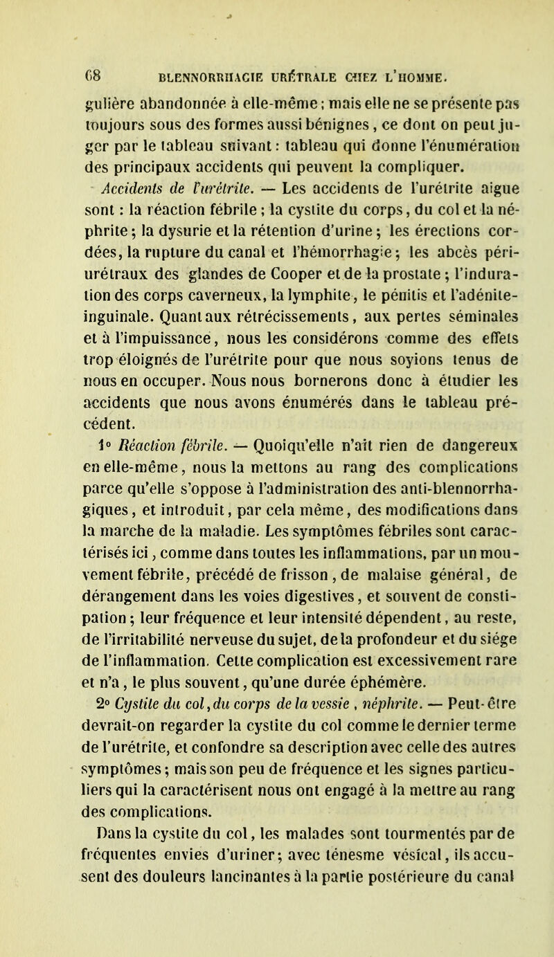 gulière abandonnée à elle-même ; mais elle ne se présente pas toujours sous des formes aussi bénignes, ce dont on peut ju- ger par le lableau suivant : tableau qui donne l'énumératiou des principaux accidents qui peuvent la compliquer. Accidents de Purétrile. — Les accidents de l'urélrite aiguë sont : la réaction fébrile ; la cystite du corps, du col et la né- phrite ; la dysurie et la rétention d'urine ; les érections cor- dées, la rupture du canal et l'hémorrhagie ; les abcès péri- urétraux des glandes de Cooper et de la prostate ; l'indura- tion des corps caverneux, la lymphite, le pénitis et l'adénite- inguinale. Quant aux rétrécissements, aux perles séminales et à l'impuissance, nous les considérons comme des effets trop éloignés de l'urélrite pour que nous soyions tenus de nous en occuper. Nous nous bornerons donc à étudier les accidents que nous avons énumérés dans le lableau pré- cédent. 1° Réaction fébrile. — Quoiqu'elle n'ait rien de dangereux en elle-même, nous la mettons au rang des complications parce qu'elle s'oppose à l'administration des anti-blennorrha- giques, et introduit, par cela même, des modifications dans la marche de la maladie. Les symptômes fébriles sont carac- térisés ici, comme dans toutes les inflammations, par un mou- vement fébrile, précédé de frisson , de malaise général, de dérangement dans les voies digeslives, et souvent de consti- pation ; leur fréquence el leur intensité dépendent, au reste, de l'irritabilité nerveuse du sujet, de la profondeur et du siège de l'inflammation. Cette complication est excessivement rare et n'a, le plus souvent, qu'une durée éphémère. 2° Cystite du col,du corps de la vessie , néphrite. — Peut- être devrait-on regarder la cystite du col comme le dernier terme de l'urétrile, et confondre sa description avec celle des autres symptômes; mais son peu de fréquence et les signes particu- liers qui la caractérisent nous ont engagé à la mettre au rang des complications. Dans la cystite du col, les malades sont tourmentés par de fréquentes envies d'uriner; avec ténesme vésical, ils accu- sent des douleurs lancinantes à la partie postérieure du canal