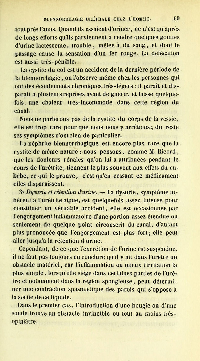 loin près l'anus. Quand ils essaient d'uriner, ce n'est qu'après de longs étions qu'ils parviennent à rendre quelques gouttes d'urine lactescente, trouble, mêlée à du sang, et dont le passage cause la sensation d'un fer rouge. La défécation est aussi très-pénible. La cystite du col est un accident delà dernière période de la blennorrhagie, on l'observe même chez les personnes qui ont des écoulements chroniques très-légers : il paraît et dis- paraît à plusieurs reprises avant de guérir, et laisse quelque- fois une chaleur très-incommode dans celte région du canal. Nous ne parlerons pas de la cystite du corps de la vessie, elle est trop rare pour que nous nous y arrêtions ; du reste ses symptômes n'ont rien de particulier. La néphrite blennorrhagique est encore plus rare que la cystite de même nature ; nous pensons, comme M. Ricord, que les douleurs rénales qu'on lui a attribuées pendant le cours de l'urétrite, tiennent le plus souvent aux effets du cu- bèbe,cequi le prouve, c'est qu'en cessant ce médicament elles disparaissent. 3° Dysurié et rétention d'urine. — La dysurie, symptôme in? hérent à l'urétrite aiguë, est quelquefois assez intense pour constituer un véritable accident, elle est occasionnée par l'engorgement inflammatoire d'une portion assez étendue ou seulement de quelque point circonscrit du canal, d'autant plus prononcée que l'engorgement est plus fort; elle peut aller jusqu'à la rétention d'urine. Cependant, de ce que l'excrétion de l'urine est suspendue, il ne faut pas toujours en conclure qu'il y ait dans l'urètre un obstacle matériel, car l'inflammation ou mieux l'irritation la plus simple, lorsqu'elle siège dans certaines parties de l'urè- tre et notamment dans la région spongieuse, peut détermi- ner une contraction spasmodique des parois qui s'oppose à la sortie de ce liquide. Dans le premier cas, l'introduction d'une bougie ou d'une sonde trouve un obstacle invincible ou tout au moins très- opiniâtre.