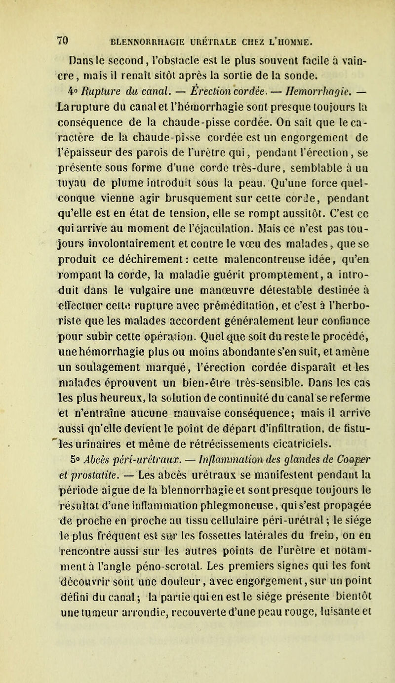 Dans le second, l'obstacle est le plus souvent facile à vain- cre, mais il renaît sitôt après la sortie de la sonde. 4° Rupture du canal. — Erection cordée. — Hemorrhagie. — La rupture du canal et l'hérnorrhagie sont presque toujours la conséquence de la chaude-pisse cordée. On sait que le ca- ractère de la chaude-pisse cordée est un engorgement de l'épaisseur des parois de l'urètre qui, pendant l'érection, se présente sous forme d'une corde très-dure, semblable à un tuyau de plume introduit sous la peau. Qu'une force quel- conque vienne agir brusquement sur cette corde, pendant qu'elle est en état de tension, elle se rompt aussitôt. C'est ce qui arrive au moment de l'éjaculation. Mais ce n'est pas tou- jours involontairement et contre le vœu des malades, que se produit ce déchirement: cette malencontreuse idée, qu'en rompant la corde, la maladie guérit promptement, a intro- duit dans le vulgaire une manœuvre détestable destinée à effectuer cette rupture avec préméditation, et c'est à l'herbo- riste que les malades accordent généralement leur confiance pour subir cette opération. Quel que soit du reste le procédé, unehémorrhagie plus ou moins abondante s'en suit, et amène un soulagement marqué, l'érection cordée disparaît et les malades éprouvent un bien-être très-sensible. Dans les cas les plus heureux, la solution de continuité du canal se referme et n'entraîne aucune mauvaise conséquence; mais il arrive aussi qu'elle devient le point de départ d'infiltration, de fistu- les urinaires et même de rétrécissements cicatriciels. 5° Abcès pêri-urétraux. — Inflammation' des glandes de Cooper et proslaliie. — Les abcès urétraux se manifestent pendant la période aiguë de la blennorrhagieet sont presque toujours le résultat d'une inflammation phlegmoneuse, qui s'est propagée de proche en proche au tissu cellulaire péri-uréti al ; le siège le plus fréquent est sot les fossettes latérales du frein, on en rencontre aussi sur les autres points de l'urètre et notam- ment à l'angle péno-scrotal. Les premiers signes qui les font découvrir sont une douleur, avec engorgement, sur un point défini du canal ; la partie qui en est le siège présente bientôt une tumeur arrondie, recouverte d'une peau rouge, luisante et