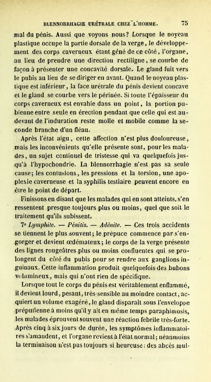 mal du pénis. Aussi que voyons nous? Lorsque le noyeau plastique occupe la partie dorsale de la verge, le développe- ment des corps caverneux étant gêné de ce côté, l'organe, au lieu de prendre une direction recliligne, se courbe de façon à présenter une concavité dorsale. Le gland fuit vers le pubis au lieu de se diriger en avant. Quand le noyeau plas- tique est inférieur, la face urétrale du pénis devient concave et le gland se courbe vers le périnée. Si toute l'épaisseur du corps caverneux est envahie dans un point, la portion pu- bienne entre seule en érection pendant que celle qui est au- devant de l'induration reste molle et mobile comme la se- conde branche d'un fléau. Après l'état aigu, cette affection n'est plus douloureuse, mais les inconvénients qu'elle présente sont, pour les mala- des, un sujet continuel de tristesse qui va quelquefois jus- qu'à l'hypochondrie. La blennorrhagie n'est pas sa seule cause; les contusions, les pressions et la torsion, une apo- plexie caverneuse et la syphilis testiaire peuvent encore en être le point de départ. Finissons en disant que les malades qui en sont atteints, s'en ressentent presque toujours plus ou moins, quel que soit le traitement qu'ils subissent. 7° Lymphile. — Pénilis. — Adénite. — Ces trois accidents se tiennent le plus souvent; le prépuce commence par s'en- gorger et devient œdémateux; le corps de la verge présente des lignes rougeâtres plus ou moins confluenles qui se pro- longent du côté du pubis pour se rendre aux ganglions in- guinaux. Cette inflammation produit quelquefois des bubons volumineux, mais qui n'ont rien de spécifique. Lorsque tout le corps du pénis est véritablement enflammé, il devient lourd, pesant, très sensible au moindre contact, ac- quiert un volume exagéré, le gland disparaît sous l'enveloppe préputienne à moins qu'il y ail en même temps paraphimosis, les malades éprouvent souvent une réaction fébrile très-forte. Après cinq à six jours de durée, les symptômes inflammatoi- res s'amandent, et l'organe revient à l'état normal ; néanmoins la terminaison n'est pas toujours si heureuse : des abcès mul-