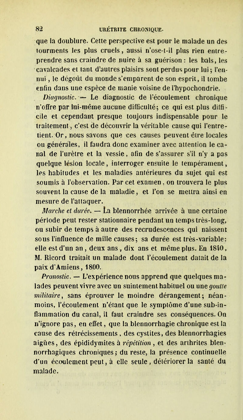 que la doublure. Cette perspective est pour le malade un des tourments les plus cruels, aussi n'ose-l-il plus rien entre- prendre sans craindre de nuire à sa guérison : les bals, les cavalcades et tant d'autres plaisirs sont perdus pour lui ; l'en- nui, le dégoût du monde s'emparent de son esprit, il tombe enfin dans une espèce de manie voisine de l'hypochondrie. Diagnostic. Le diagnostic de l'écoulement chronique n'offre par lui-même aucune difficulté; ce qui est plus diffi- cile et cependant presque toujours indispensable pour le traitement -, c'est de découvrir la véritable cause qui l'entre- tient. Or, nous savons que ces causes peuvent être locales ou générales, il faudra donc examiner avec attention le ca- nal de l'urètre et la vessie, afin de s'assurer s'il n'y a pas quelque lésion locale, interroger ensuite le tempérament, les habitudes et les maladies antérieures du sujet qui est soumis à l'observation. Par cet examen, on trouvera le plus souvent la cause de la maladie, et l'on se mettra ainsi en mesure de l'attaquer. Marche et durée. — La bîennorrhée arrivée à une certaine période peut rester stationnaire pendant un temps très-long, ou subir de temps à autre des recrudescences qui naissent sous l'influence de mille causes; sa durée est très-variable: elle est d'un an, deux ans, dix ans et même plus. En 1840, M. Ricord traitait un malade dont l'écoulement datait de la paix d'Amiens, 1800. Pronostic. — L'expérience nous apprend que quelques ma- lades peuvent vivre avec un suintement habituel ou une goutte militaire, sans éprouver le moindre dérangement; néan- moins, l'écoulement n'étant que le symptôme d'une sub-in- flammation du canal, il faut craindre ses conséquences. On n'ignore pas, en effet, que la blennorrhagie chronique est la cause des rétrécissements , des cystites, des blennorrhagies aiguës, des épididymites à répétition, et des arthrites bien- norrhagiques chroniques,* du reste, la présence continuelle d'un écoulement peut, à elle seule, détériorer la santé du malade.