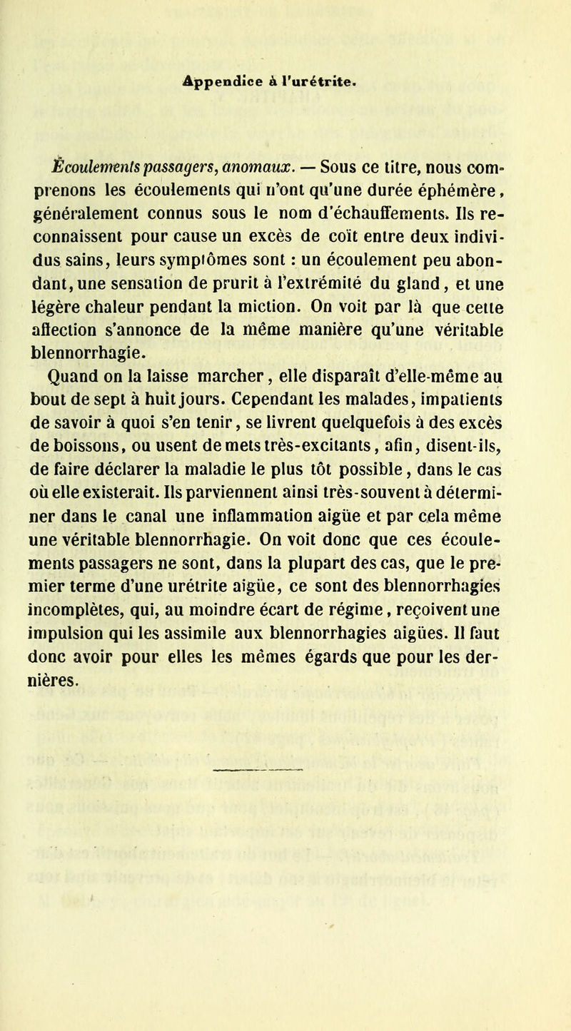 Appendice à l'urétrite. Écoulements passagers, anomaux. — Sous ce litre, nous com- prenons les écoulements qui n'ont qu'une durée éphémère, généralement connus sous le nom d'échauffements. Ils re- connaissent pour cause un excès de coït entre deux indivi- dus sains, leurs sympiômes sont : un écoulement peu abon- dant, une sensation de prurit à l'extrémité du gland, et une légère chaleur pendant la miction. On voit par là que cette aflection s'annonce de la même manière qu'une véritable blennorrhagie. Quand on la laisse marcher, elle disparaît d'elle-même au bout de sept à huit jours. Cependant les malades, impatients de savoir à quoi s'en tenir, se livrent quelquefois à des excès de boissons, ou usent demetsirès-excitants, afin, disent-ils, de faire déclarer la maladie le plus tôt possible, dans le cas où elle existerait. Ils parviennent ainsi très-souvent à détermi- ner dans le canal une inflammation aigiie et par cela même une véritable blennorrhagie. On voit donc que ces écoule- ments passagers ne sont, dans la plupart des cas, que le pre- mier terme d'une urétrite aigùe, ce sont des blennorrhagies incomplètes, qui, au moindre écart de régime, reçoivent une impulsion qui les assimile aux blennorrhagies aiguës. 11 faut donc avoir pour elles les mêmes égards que pour les der- nières.