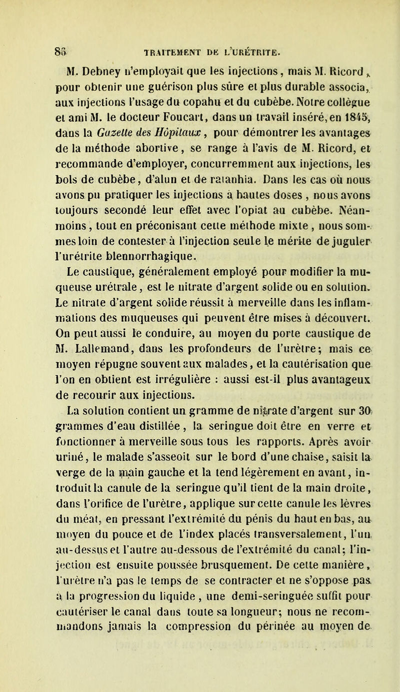 M. Debney n'employait que les injections, mais M. Ricord „ pour obtenir une guérison plus sûre et plus durable associa, aux injections l'usage du copahu et du cubèbe. Notre collègue et ami M. le docteur Foucart, dans un travail inséré, en 1845, dans la Gazelle des Hôpitaux, pour démontrer les avantages de la méthode abortive, se range à l'avis de M. Ricord, et recommande d'employer, concurremment aux injections, les bols de cubèbe, d'alun et de raianhia. Dans les cas où nous avons pu pratiquer les injections à hautes doses , nous avons toujours secondé leur effet avec l'opiat au cubèbe. Néan- moins , tout en préconisant cette méthode mixte , nous som- mes loin de contester à l'injection seule le mérite de juguler l'urétrite blennorrhagique. Le caustique, généralement employé pour modifier la mu- queuse urétrale, est le nitrate d'argent solide ou en solution. Le nitrate d'argent solide réussit à merveille dans les inflam- mations des muqueuses qui peuvent être mises à découvert. On peut aussi le conduire, au moyen du porte caustique de M. Lallemand, dans les profondeurs de l'urètre; mais ce moyen répugne souvent aux malades, et la cautérisation que l'on en obtient est irrégulière : aussi est-il plus avantageux de recourir aux injections. La solution contient un gramme de nitrate d'argent sur 30 grammes d'eau distillée , la seringue doit être en verre et fonctionner à merveille sous tous les rapports. Après avoir uriné, le malade s'asseoit sur le bord d'une chaise, saisit la verge de la main gauche et la tend légèrement en avant, in- troduit la canule de la seringue qu'il tient de la main droite, dans l'orifice de l'urètre, applique sur cette canule les lèvres du méat, en pressant l'extrémité du pénis du haut en bas, au moyen du pouce et de l'index placés transversalement, l'un au-dessus et l'autre au-dessous de l'extrémité du canal; l'in- jection est ensuite poussée brusquement. De celte manière, l'urètre n'a pas le temps de se contracter et ne s'oppose pas a la progression du liquide , une demi-seringuée suffit pour cautériser le canal dans toute sa longueur; nous ne recom- mandons jamais la compression du périnée au moyen de