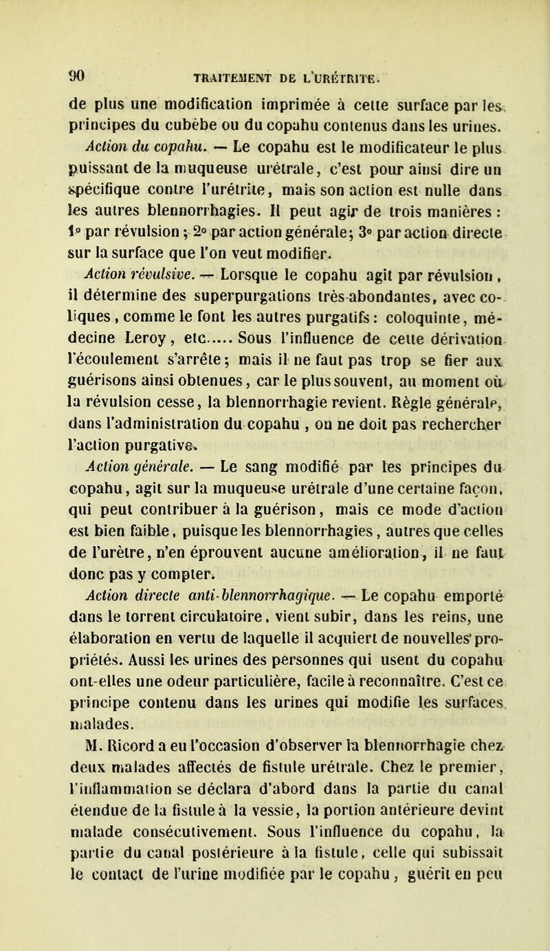 de plus une modification imprimée à celle surface par les, principes du cubèbe ou du copahu contenus dans les urines. Action du copahu. — Le copahu est le modificateur le plus puissant de la muqueuse urétrale, c'est pour ainsi dire un spécifique contre l'urélriie, mais son action est nulle dans les autres blennorrhagies. Il peut agir de trois manières : 1° par révulsion ; 2° par action générale; 3° par action directe sur la surface que l'on veut modifier. Action révulsive. — Lorsque le copahu agit par révulsion , il détermine des superpurgations très abondantes, avec co- liques , comme le font les autres purgatifs : coloquinte, mé- decine Leroy, etc Sous l'influence de cette dérivation l'écoulement s'arrête ; mais il ne faut pas trop se fier aux guérisons ainsi obtenues, car le plus souvent, au moment où- la révulsion cesse, la blennorrhagie revient. Règle générale, dans l'administration du copahu , on ne doit pas rechercher l'action purgative* Action générale. — Le sang modifié par les principes du copahu, agit sur la muqueuse urétrale d'une certaine façon, qui peut contribuer à la guérison, mais ce mode d'action est bien faible, puisque les blennorrhagies, autres que celles de l'urètre, n'en éprouvent aucune amélioration, il ne faut donc pas y compter^ Action directe anti-blennorrhagique. — Le copahu emporté dans le torrent circulatoire, vient subir, dans les reins, une élaboration en vertu de laquelle il acquiert de nouvelles'pro- priétés. Aussi les urines des personnes qui usent du copahu ont-elles une odeur particulière, facile à reconnaître. C'est ce principe contenu dans les urines qui modifie les surfaces malades. M. Ricord a eu l'occasion d'observer la blennorrhagie chez deux malades affectés de fistule urétrale. Chez le premier, l'inflammation se déclara d'abord dans la partie du canal étendue de la fistule à la vessie, la portion antérieure devint malade consécutivement. Sous l'influence du copahu, la partie du canal posiérieure à la fistule, celle qui subissait le contact de l'urine modifiée par le copahu, guérit en peu
