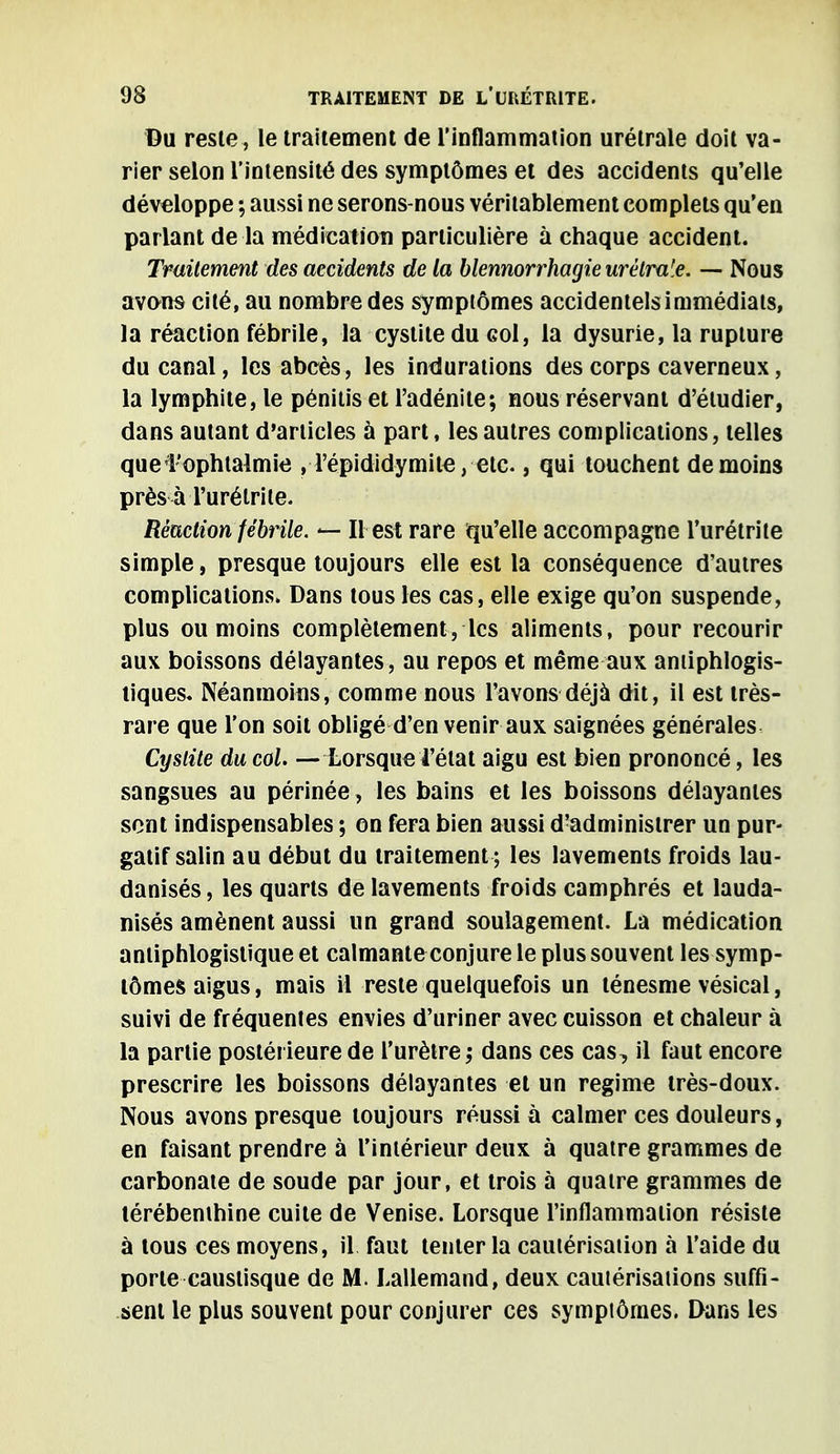 Du reste , le traitement de l'inflammation urélrale doit va- rier selon l'intensité des symptômes et des accidents qu'elle développe ; aussi ne serons-nous véritablement complets qu'en parlant de la médication particulière à chaque accident. Traitement des accidents de la blennorrhagieurétraie. — Nous avons cité, au nombre des symptômes accidentels immédiats, la réaction fébrile, la cystite du goI, la dysurie, la rupture du canal, les abcès, les indurations des corps caverneux, la lymphite, le pénitis et l'adénite; nous réservant d'étudier, dans autant d'articles à part, les autres complications, telles que l'ophtalmie ,Tépididyiniie, etc., qui touchent de moins près à l'urétrite. Réaction fébrile. <— Il est rare qu'elle accompagne l'urétrite simple, presque toujours elle est la conséquence d'autres complications. Dans tous les cas, elle exige qu'on suspende, plus ou moins complètement, les aliments, pour recourir aux boissons délayantes, au repos et même aux aniiphlogis- tiques. Néanmoins, comme nous l'avons déjà dit, il est très- rare que l'on soit obligé d'en venir aux saignées générales Cystite du col. — Lorsque l'état aigu est bien prononcé, les sangsues au périnée, les bains et les boissons délayantes sent indispensables ; on fera bien aussi d'administrer un pur- gatif salin au début du traitement ; les lavements froids lau- danisés, les quarts de lavements froids camphrés et lauda- nisés amènent aussi un grand soulagement. La médication anliphlogislique et calmante conjure le plus souvent les symp- tômes aigus, mais il reste quelquefois un ténesme vésical, suivi de fréquentes envies d'uriner avec cuisson et chaleur à la partie postérieure de l'urètre ; dans ces cas, il faut encore prescrire les boissons délayantes et un régime très-doux. Nous avons presque toujours réussi à calmer ces douleurs, en faisant prendre à l'intérieur deux à quatre grammes de carbonate de soude par jour, et trois à quatre grammes de térébenthine cuite de Venise. Lorsque l'inflammation résiste à tous ces moyens, il faut tenter la cautérisation à l'aide du porte causlisque de M. Lallemand, deux cautérisations suffi- sent le plus souvent pour conjurer ces symplôrnes. Dans les