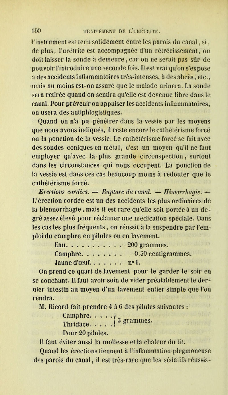 l'instrument est tenu solidement enlre les parois du canal, si, de plus, Turétriie est accompagnée d'un rétrécissement, on doit laisser la sonde à demeure, car on ne ser ait pas sûr de pouvoir l'introduire une seconde fois. Il est vrai qu'on s'expose à des accidents infiammatoires très-intenses, à des abcès, etc., mais au moins est-on assuré que le malade urinera. La sonde sera retirée quand on sentira qu'elle est devenue libre dans le canal. Pour prévenir ou appaiser les accidents inflammatoires, on usera des antiphlogisliques. Quand on n'a pu pénétrer dans la vessie par les moyens que nous avons indiqués, il reste encore le cathétérisme forcé on la ponction de la vessie. Le cathétérisme forcé se fait avec des sondes coniques en métal, c'est un moyen qu'il ne faut employer qu'avec la plus grande circonspection, surtout dans les circonstances qui nous occupent. La ponction de la vessie est dans ces cas beaucoup moins à redouter que le caihétérisme forcé. Erections cordées. — Rupture du canal — Hémorrhagie. — L'érection cordée est un des accidents les plus ordinaires de la blennorrhagie, mais il est rare qu'elle soit portée à un de- gré assez élevé pour réclamer une médication spéciale. Dans les cas les plus fréquents, on réussit à la suspendre par l'em- ploi du camphre en pilules ou en lavement. Eau 200 grammes. Camphre 0.50 centigrammes. Jaune d'œuf. n°l. On prend ce quart de lavement pour le garder le soir en se couchant. Il faut avoir soin de vider préalablement le der- nier intestin au moyen d'un lavement entier simple que l'on rendra. M. Ricord fait prendre 4 à 6 des pilules suivantes : Camphre. Camphre ) Thridace j 3 grammes. Pour 20 pilules. Il faut éviter aussi la mollesse et la chaleur du lit. Quand les érections tienuent «à l'inflammation plegmoneuse des parois du canal, il est très-rare que les sédatifs réussis-