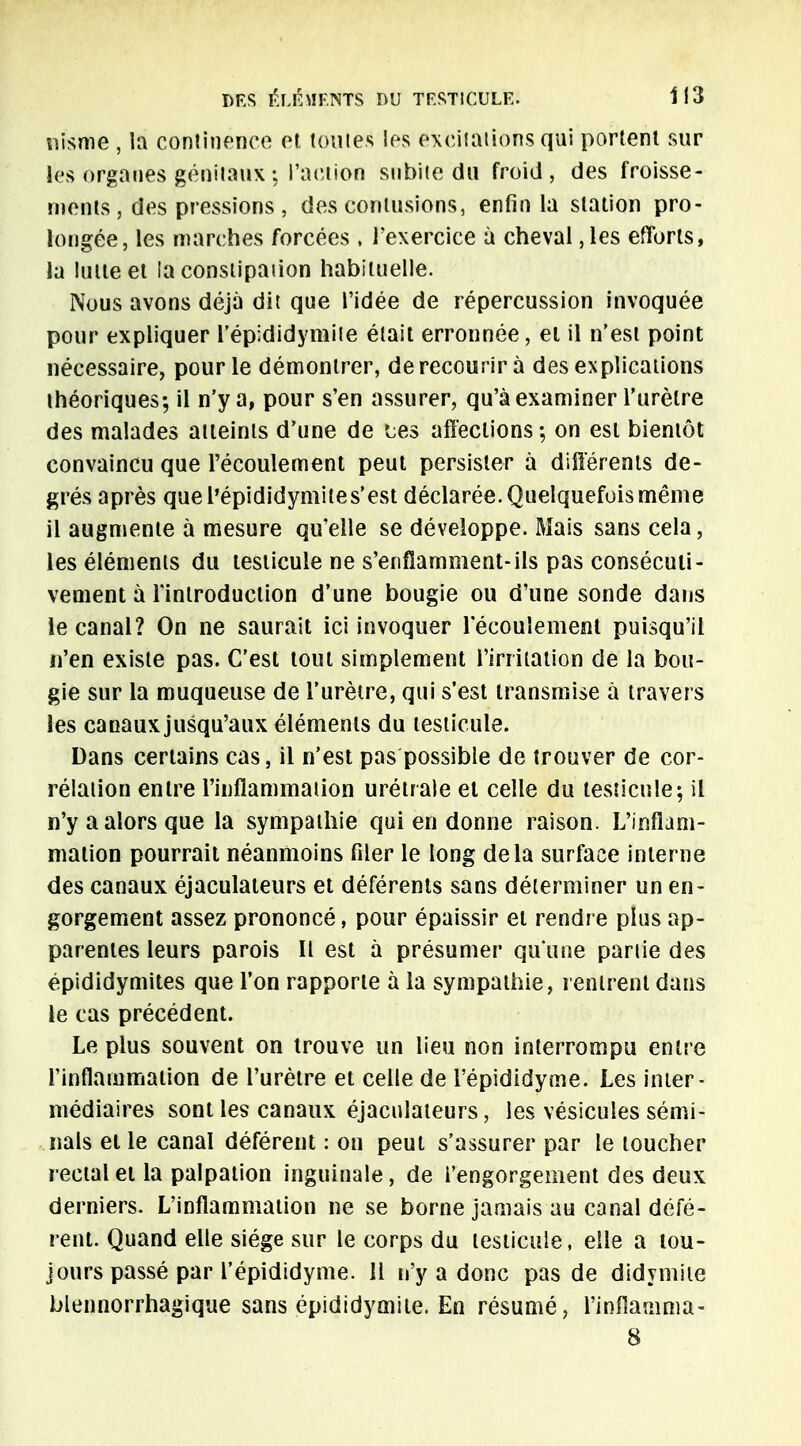 iiisme , la continence et toutes les excitations qui portent sur les organes génitaux ; l'action subite du froid, des froisse- ments , des pressions , des contusions, enfin la station pro- longée, les marches forcées , l'exercice à cheval ,les efforts, la iuite et la conslipaiion habituelle. Nous avons déjà dit que l'idée de répercussion invoquée pour expliquer l'épididymite était erronnée, et il n'est point nécessaire, pour le démontrer, de recourir à des explications théoriques; il n'y a, pour s'en assurer, qu'à examiner l'urètre des malades atteints d'une de Lés affections; on est bientôt convaincu que l'écoulement peut persister à différents de- grés après quel'épididymites'est déclarée. Quelquefois même il augmente à mesure qu'elle se développe. Mais sans cela, les éléments du testicule ne s'enflamment-ils pas consécuti- vement à l'introduction d'une bougie ou d'une sonde dans le canal? On ne saurait ici invoquer l'écoulement puisqu'il n'en existe pas. C'est tout simplement l'irritation de la bou- gie sur la muqueuse de l'urètre, qui s'est transmise à travers les canaux jusqu'aux éléments du testicule. Dans certains cas, il n'est pas possible de trouver de cor- rélation entre l'inflammation urétrale et celle du testicule; il n'y a alors que la sympathie qui en donne raison. L'inflam- mation pourrait néanmoins filer le long delà surface interne des canaux éjaculateurs et déférents sans déterminer un en- gorgement assez prononcé, pour épaissir et rendre plus ap- parentes leurs parois II est à présumer qu'une partie des épididymites que l'on rapporte à la sympathie, rentrent dans le cas précédent. Le plus souvent on trouve un lieu non interrompu entre l'inflammation de l'urètre et celle de l'épididyme. Les inter- médiaires sont les canaux éjaculateurs, les vésicules sémi- nals et le canal déférent : ou peut s'assurer par le toucher rectal et la palpation inguinale, de l'engorgement des deux derniers. L'inflammation ne se borne jamais au canal défé- rent. Quand elle siège sur le corps du testicule, elle a tou- jours passé par l'épididyme. 11 n'y a donc pas de didymite blennorrhagique sans épididymite. En résumé, l'inflamma- 8