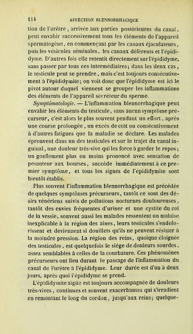 lion de l'urètre , arrivée aux parties postérieures du canal, peut envahir successivement tous les éléments de l'appareil spermatogène, en commençant par les canaux éjaculateurs, puis les vésicules séminales, les canaux déférents et l'épidi- dyme. D'autres fois elle retentit directement surl'épididyme, sans passer par tous ces intermédiaires; dans les deux cas, le testicule peut se prendre, mais c'est toujours consécutive- ment à l'épididymile; on voit donc que l'épididyme est ici le pivot autour duquel viennent se grouper les inflammations des éléments de l'appareil sécréteur du sperme. Symptômalologie. — L'inflammation blennorrhagique peut envahir les éléments du testicule, sans aucun symptôme pré- curseur, c'est alors le plus souvent pendant un effort, après une course prolongée , un excès de coït ou consécutivement à d'autres fatigues que la maladie se déclare. Les malades éprouvent dans un des testicules et sur le trajet du canal in- guinal , une douleur très-vive qui les force à garder le repos ; un gonflement plus ou moins prononcé avec sensation de pesanteur aux bourses, succède immédiatement à ce pre- mier symptôme, et tous les signes de l'épididymile sont bientôt établis. Plus souvent l'inflammation blennorrhagique est précédée de quelques symptômes précurseurs, tantôt ce sont des dé- sirs vénériens suivis de pollutions nocturnes douloureuses, tantôt des envies fréquentes d'uriner et une cystite du col de la vessie, souvent aussi les malades ressentent un malaise inexplicable à la région des aines, leurs testicules s'endolo- rissent et deviennent si douillets qu'ils ne peuvent résister à la moindre pression. La région des reins, quoique éloignée des testicules , est quelquefois le siège de douleurs sourdes, assez semblables ù celles de la courbature. Ces phénomènes précurseurs ont lieu durant le passage de l'inflammation du canal de l'urètre à l'épididyme. Leur durée est d'uu à deux jours, après quoi l'épididyme se prend. L'épididymite aiguë est toujours accompagnée de douleurs très-vives , continues et souvent exacerbantes qui s'irradient en remontant le iong du cordon, jusqu'aux reins; quelque-