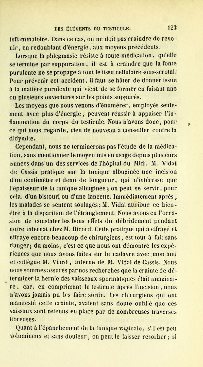 inflammatoire. Dans ce cas, on ne doit pas craindre de reve- nir, en redoublant d'énergie, aux moyens précédents. Lorsque la phlegmasie résiste à toute médicaiion, qu'elle se termine par suppuration , il est à craindre que la fonte purulente ne se propage à tout le tissu cellulaire sous-scrotaL Pour prévenir cet accident, il faut se hâter de donner issue à la matière purnlenle qui vient de se former en faisant une ou plusieurs ouvertures sur les points suppurés. Les moyens que nous venons d'énumérer, employés seule- ment avec plus d'énergie , peuvent réussir à appaiser l'in- flammation du corps du testicule. Nous n'avons donc, pour ce qui nous regarde, rien de nouveau à conseiller contre la didynùte. Cependant, nous ne terminerons pas l'étude de la médica- tion , sans mentionner le moyen mis en usage depuis plusieurs r.nnées dans un des services de l'hôpital du Midi. M. Vidal de Cassis pratique sur la tunique albuginée une incision d'un centimètre et demi de longueur, qui n'intéresse que l'épaisseur de la tunique albuginée ; on peut se servir, pour cela, d'un bistouri ou d'une lancette. Immédiatement après , les malades se sentent soulagés; M. Vidal attribue ce bien- être à la disparition de l'étranglement. Nous avons eu l'occa- sion de constater les bons effets du débridement pendant notre internat chez M. Ricord. Cette pratique qui a effrayé et effraye encore beaucoup de chirurgiens, est tout à fait sans danger; du moins, c'est ce que nous ont démontré les expé- riences que nous avons faites sur le cadavre avec mon ami et collègue M. Viard , interne de M. Vidal de Cassis. Nous nous sommes assurés par nos recherches que la crainte de dé- terminer la hernie des vaisseaux spermatiques était imaginai- re , car, en comprimant le testicule après l'incision , nous n'avons jamais pu tes faire sortir. Les chirurgiens qui ont manifesté cette crainte, avaient sans doute oublié que ces vaissaux sont retenus en place par de nombreuses traverses fibreuses. Quant à l'épanchement de la tunique vaginale, s'il est peu volumineux et sans douleur, on peut le laisser résorber; si