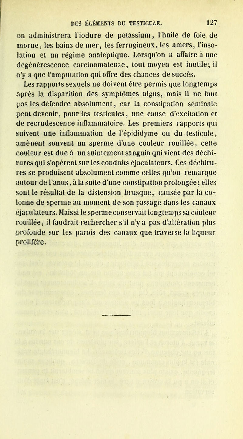 on administrera l'iodure de potassium, l'huile de foie de morue, les bains de mer, les ferrugineux, les amers, l'inso- lation et un régime analeptique. Lorsqu'on a affaire à uno dégénérescence carcinomateuse, tout moyen est inutile; il n'y a que l'amputation qui offre des chances de succès. Les rapports sexuels ne doivent être permis que longtemps après la disparition des symptômes aigus, mais il ne faut pas les défendre absolument, car la constipation séminale peut devenir, pour les testicules, une cause d'excitation et de recrudescence inflammatoire. Les premiers rapports qui suivent une inflammation de i'épididyme ou du testicule, amènent souvent un sperme d'une couleur rouillée, cette couleur est due à un suintement sanguin qui vient des déchi- rures qui s'opèrent sur les conduits éjaculateurs. Ces déchiru- res se produisent absolument comme celles qu'on remarque autour de l'anus, à la suite d'une constipation prolongée ; elles sont le résultat de la distension brusque, causée par la co- lonne de sperme au moment de son passage dans les canaux éjaculateurs. Mais si le sperme conservait longtemps sa couleur rouillée, il faudrait rechercher s'il n'y a pas d'altération plus profonde sur les parois des canaux que traverse la liqueur prolifère.