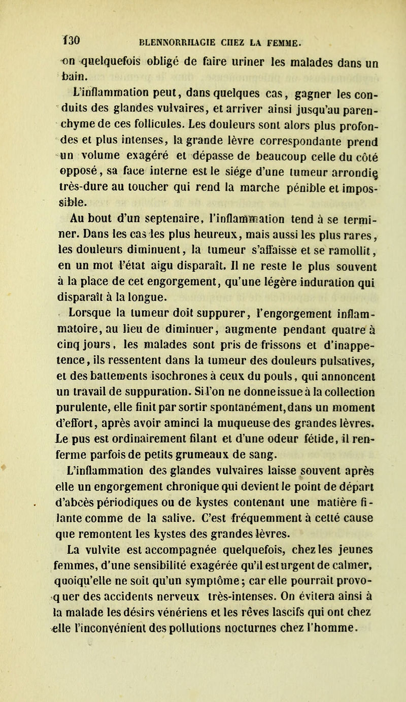 f30 BLENNORRIIAGIE CHEZ LA FEMME. on quelquefois obligé de faire uriner les malades dans un bain. L'inflammation peut, dans quelques cas, gagner les con- duits des glandes vulvaires, et arriver ainsi jusqu'au paren- chyme de ces follicules. Les douleurs sont alors plus profon- des et plus intenses, la grande lèvre correspondante prend un volume exagéré et dépasse de beaucoup celle du côté opposé, sa face interne est le siège d'une tumeur arrondie, très-dure au loucher qui rend la marche pénible et impos- sible. Au bout d'un septénaire, l'inflammation tend à se termi- ner. Dans les cas les plus heureux, mais aussi les plus rares, les douleurs diminuent, la tumeur s'affaisse et se ramollit, en un mot l'état aigu disparaît. Il ne reste le plus souvent à la place de cet engorgement, qu'une légère induration qui disparaît à la longue. Lorsque la tumeur doit suppurer, l'engorgement inflam- matoire, au lieu de diminuer, augmente pendant quatre à cinq jours, les malades sont pris de frissons et d'inappé- tence, ils ressentent dans la tumeur des douleurs pulsatives, et des battements isochrones à ceux du pouls, qui annoncent un travail de suppuration. Si l'on ne donne issue à la collection purulente, elle finit par sortir spontanément, dans un moment d'effort, après avoir aminci la muqueuse des grandes lèvres. Le pus est ordinairement filant et d'une odeur fétide, il ren- ferme parfois de petits grumeaux de sang. L'inflammation des glandes vulvaires laisse souvent après elle un engorgement chronique qui devient le point de départ d'abcès périodiques ou de kystes contenant une matière fi- lante comme de la salive. C'est fréquemment à celté cause que remontent les kystes des grandes lèvres. La vulvite est accompagnée quelquefois, chez les jeunes femmes, d'une sensibilité exagérée qu'il est urgent de calmer, quoiqu'elle ne soit qu'un symptôme; car elle pourrait provo- q uer des accidents nerveux très-intenses. On évitera ainsi à la malade les désirs vénériens et les rêves lascifs qui ont chez «lté l'inconvénient des pollutions nocturnes chez l'homme.