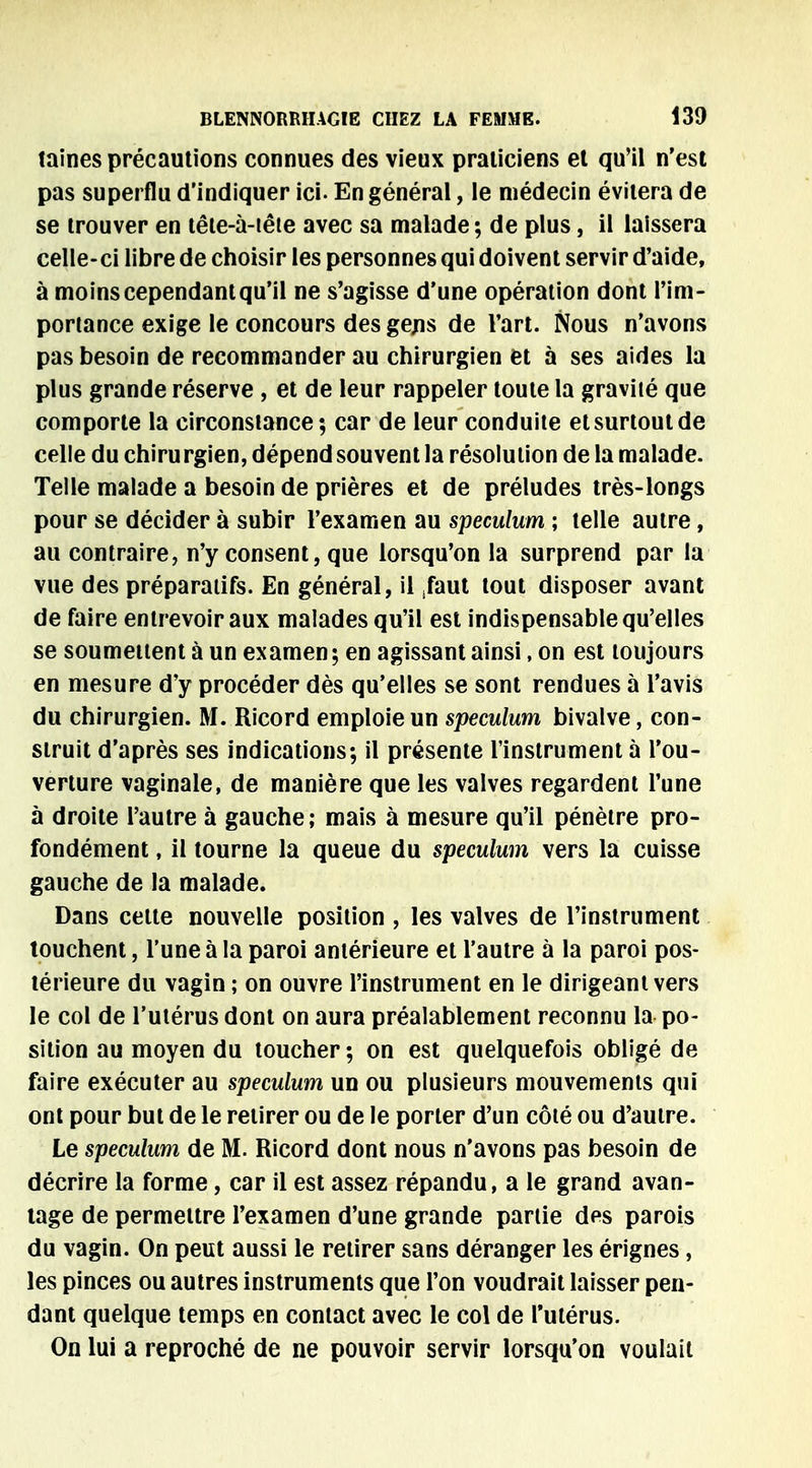 taines précautions connues des vieux praticiens et qu'il n'est pas superflu d'indiquer ici- En général, le médecin évitera de se trouver en tête-à-iête avec sa malade ; de plus, il laissera celle-ci libre de choisir les personnes qui doivent servir d'aide, à moins cependant qu'il ne s'agisse d'une opération dont l'im- portance exige le concours des gens de l'art. Nous n'avons pas besoin de recommander au chirurgien et à ses aides la plus grande réserve , et de leur rappeler toute la gravité que comporte la circonstance; car de leur conduite et surtout de celle du chirurgien, dépend souvent la résolution de la malade. Telle malade a besoin de prières et de préludes très-longs pour se décider à subir l'examen au spéculum ; telle autre, au contraire, n'y consent, que lorsqu'on la surprend par la vue des préparatifs. En général, il ,faut tout disposer avant de faire entrevoir aux malades qu'il est indispensable qu'elles se soumettent à un examen ; en agissant ainsi, on est toujours en mesure d'y procéder dès qu'elles se sont rendues à l'avis du chirurgien. M. Ricord emploie un spéculum bivalve, con- struit d'après ses indications; il présente l'instrument à l'ou- verture vaginale, de manière que les valves regardent l'une à droite l'autre à gauche; mais à mesure qu'il pénètre pro- fondément , il tourne la queue du spéculum vers la cuisse gauche de la malade. Dans celte nouvelle position , les valves de l'instrument touchent, l'une à la paroi antérieure et l'autre à la paroi pos- térieure du vagin ; on ouvre l'instrument en le dirigeant vers le col de l'utérus dont on aura préalablement reconnu la po- sition au moyen du toucher; on est quelquefois obligé de faire exécuter au spéculum un ou plusieurs mouvements qui ont pour but de le retirer ou de le porter d'un côté ou d'autre. Le spéculum de M. Ricord dont nous n'avons pas besoin de décrire la forme, car il est assez répandu, a le grand avan- tage de permettre l'examen d'une grande partie des parois du vagin. On peut aussi le retirer sans déranger les érignes, les pinces ou autres instruments que l'on voudrait laisser pen- dant quelque temps en contact avec le col de l'utérus. On lui a reproché de ne pouvoir servir lorsqu'on voulait