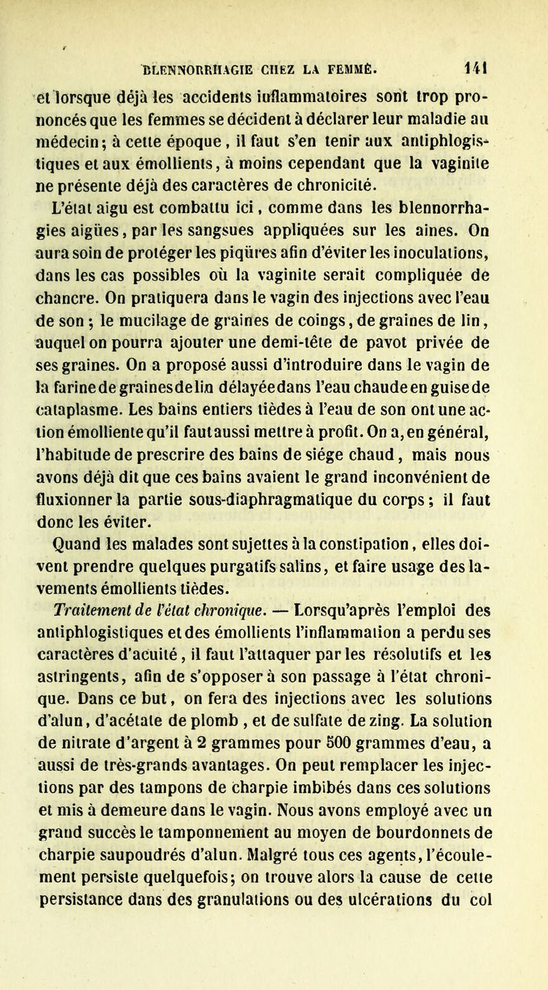 et lorsque déjà les accidents iuflammatoires sont trop pro- noncés que les femmes se décident à déclarer leur maladie au médecin; à celle époque, il faut s'en tenir aux antiphlogis- tiques et aux émollients, à moins cependant que la vaginile ne présente déjà des caractères de chronicité. L'état aigu est combattu ici, comme dans les blennorrha- gies aiguës, par les sangsues appliquées sur les aines. On aura soin de proléger les piqûres afin d'éviter les inoculations, dans les cas possibles où la vaginite serait compliquée de chancre. On pratiquera dans le vagin des injections avec l'eau de son ; le mucilage de graines de coings, de graines de lin, auquel on pourra ajouter une demi-tête de pavot privée de ses graines. On a proposé aussi d'introduire dans le vagin de la farinedegrainesdelin délayéedans l'eauchaudeenguisede cataplasme. Les bains entiers tièdes à l'eau de son ont une ac- tion émolliente qu'il fautaussi mettre à profit. On a, en général, l'habitude de prescrire des bains de siège chaud, mais nous avons déjà dit que ces bains avaient le grand inconvénient de fluxionner la partie sous-diaphragmalique du corps ; il faut donc les éviter. Quand les malades sont sujettes à la constipation, elles doi- vent prendre quelques purgatifs salins, et faire usage des la- vements émollients tièdes. Traitement de l'état chronique. — Lorsqu'après l'emploi des antiphlogisliques et des émollients l'inflammation a perdu ses caractères d'acuité, il faut l'attaquer par les résolutifs et les astringents, afin de s'opposera son passage à l'état chroni- que. Dans ce but, on fera des injections avec les solutions d'alun, d'acétale de plomb , et de sulfate de zing. La solution de nitrate d'argent à 2 grammes pour 500 grammes d'eau, a aussi de très-grands avantages. On peut remplacer les injec- tions par des tampons de Charpie imbibés dans ces solutions et mis à demeure dans le vagin. Nous avons employé avec un grand succès le tamponnement au moyen de bourdonnets de charpie saupoudrés d'alun. Malgré tous ces agents, l'écoule- ment persiste quelquefois; on trouve alors la cause de cette persistance dans des granulations ou des ulcérations du col