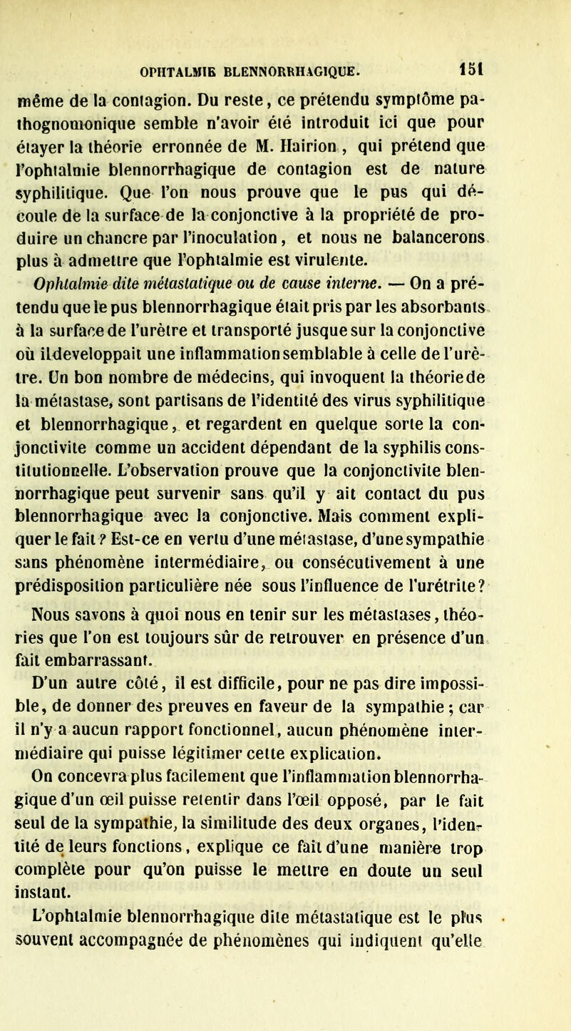 même de la contagion. Du reste, ce prétendu symptôme pa- thognomonique semble n'avoir été introduit ici que pour étayer la théorie erronnée de M. Hairion , qui prétend que l'ophtalmie blennorrhagique de contagion est de nature syphilitique. Que l'on nous prouve que le pus qui dé- coule de la surface de la conjonctive à la propriété de pro- duire un chancre par l'inoculation, et nous ne balancerons plus à admettre que l'ophtalmie est virulente. Ophtalmie dite mèiastatique ou de cause interne. — On a pré- tendu que le pus blennorrhagique était pris par les absorbants à la surface de l'urètre et transporté jusque sur la conjonctive où ildeveloppait une inflammation semblable à celle de l'urè- tre. Un bon nombre de médecins, qui invoquent la théorie de la métastase, sont partisans de l'identité des virus syphilitique et blennorrhagique,.. et regardent en quelque sorte la con- jonctivite comme un accident dépendant de la syphilis cons- titutionnelle. L'observation prouve que la conjonctivite blen- norrhagique peut survenir sans qu'il y ait contact du pus blennorrhagique avec la conjonctive. Mais comment expli- quer le fait ? Est-ce en vertu d'une méiastase, d'une sympathie sans phénomène intermédiaire, ou consécutivement à une prédisposition particulière née sous l'influence de l'urétrite? Nous savons à quoi nous en tenir sur les métastases, théo- ries que l'on est toujours sûr de retrouver en présence d'un fait embarrassant. D'un autre côté, il est difficile, pour ne pas dire impossi- ble, de donner des preuves en faveur de la sympathie ; car il n'y a aucun rapport fonctionnel, aucun phénomène inter- médiaire qui puisse légitimer celte explication. On concevra plus facilement que l'inflammation blennorrha- gique d'un œil puisse retentir dans l'œil opposé, par le fait seul de la sympathie, la similitude des deux organes, l'iden- tité de leurs fonctions, explique ce fait d'une manière trop complète pour qu'on puisse le mettre en doute un seul instant. L'ophtalmie blennorrhagique dite métastatique est le pFus souvent accompagnée de phénomènes qui indiquent qu'elle