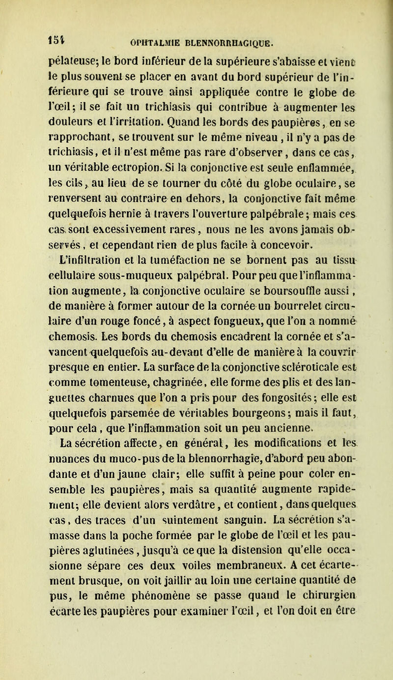 pélateuse; le bord inférieur de la supérieure s'abaisse et vient le plus souvent se placer en avant du bord supérieur de l'in- férieure qui se trouve ainsi appliquée contre le globe de l'œil; il se fait un trichiasis qui contribue à augmenter les douleurs et l'irritation. Quand les bords des paupières, en se rapprochant, se trouvent sur le même niveau , il n'y a pas de trichiasis, et il n'est même pas rare d'observer, dans ce cas, un véritable ectropion. Si la conjonctive est seule enflammée, les cils, au lieu de se tourner du côté du globe oculaire, se renversent au contraire en dehors, la conjonctive fait même quelquefois hernie à travers l'ouverture palpébrale ; mais ces cassent excessivement rares, nous ne les avons jamais ob- servés , et cependant rien de plus facile, à concevoir. L'infiltration et la tuméfaction ne se bornent pas au tissu cellulaire sous-muqueux palpébral. Pour peu que l'inflamma- tion augmente, la conjonctive oculaire se boursouffle aussi, de manière à former autour de la cornée un bourrelet circu- laire d'un rouge foncé, à aspect fongueux, que l'on a nommé chemosis. Les bords du chemosis encadrent la cornée et s'a- vancent quelquefois au-devant d'elle de manière à la couvrir presque en entier. La surface de la conjonctive scléroticale est comme lomenleuse, chagrinée, elle forme des plis et des lan- guettes charnues que l'on a pris pour des fongosités ; elle est quelquefois parsemée de véritables bourgeons; mais il faut, pour cela, que l'inflammation soit un peu ancienne. La sécrétion affecte, en général, les modifications et les nuances du muco-pus de la blennorrhagte, d'abord peu abon- dante et d'un jaune clair; elle suffit à peine pour coler en- semble les paupières, mais sa quantité augmente rapide- ment; elle devient alors verdâtre, et contient, dans quelques cas, des traces d'un suintement sanguin. La sécrétion s'a- masse dans la poche formée par le globe de l'œil et les pau- pières aglutinées, jusqu'à ce que la distension qu'elle occa- sionne sépare ces deux voiles membraneux. A cet écarte- ment brusque, on voit jaillir au loin une certaine quantité de pus, le même phénomène se passe quand le chirurgien écarte les paupières pour examiner l'œil, et l'on doit en être