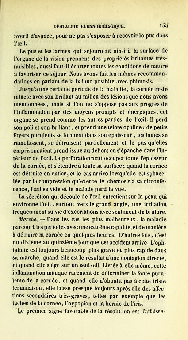 averti d'avance, pour ne pas s'exposer à recevoir le pus dans l'œil. Le pus et les larmes qui séjournent ainsi à la surface de l'organe de la vision prennent des propriétés irritantes très- nuisibles, aussi faut-il écarter toutes les conditions de nature à favoriser ce séjour. Nous avons fait les mêmes recomman- daiions en parlant de la balano-posihite avec phimosis. Jusqu'à une certaine période de la maladie, la cornée reste intacte avec son brillant au milieu des lésions que nous avons mentionnées, mais si l'on ne s'oppose pas aux progrès de l'inflammation par des moyens prompts et énergiques, cet organe se prend comme les autres parties de l'œil. 11 perd son poli et son brillant, et prend une teinte opaline ; de petits foyers purulents se forment dans son épaisseur, les lames se ramollissent, se détruisent partiellement et le pus qu'elles emprisonnaient prend issue au dehors ou s'épanche dans l'in- térieur de l'œil. La perforation peut occuper toute l'épaisseur de la cornée, et s'étendre à toute sa surface ; quand la cornée est détruite en entier, et le cas arrive lorsqu'elle est sphace- lée par la compression qu'exerce le chemosis à sa circonfé- rence, l'œil se vide et le malade perd la vue. La sécrétion qui découle de l'œil entretient sur la peau qui environne l'œil, surtout vers le grand angle, une irritation fréquemment suivie d'excoriations avec sentiment de brûlure. Marche. — Dans les cas les plus malheureux, la maladie parcourt les périodes avec une extrême rapidité, et de manière à détruire la cornée en quelques heures. D'autres fois, c'est du dixième au quinzième jour que cet accident arrive. L'oph- talmie est toujours beaucoup plus grave et plus rapide dans sa marche, quand elle est le résultat d'une contagion directe, et quand elle siège sur un seul œil. Livrée à elle-même, cette inflammation manque rarement de déterminer la fonte puru- lente de la cornée, et quand elle n'aboutit pas à cette triste terminaison, elle laisse presque toujours après elle des affec- tions secondaires très-graves, telles par exemple que les taches de la cornée, l'hypopion et la hernie de l'iris. le premier signe favorable de la résolution est l'affaisse-