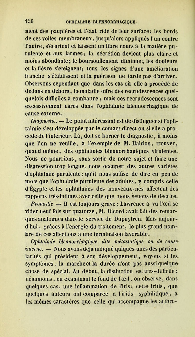 ment des paupières et l'état ridé de leur surface; les bords de ces voiles membraneux, jusqu'alors appliqués l'un contre l'autre, s'écartent et laissent un libre cours à la matière pu- rulente et aux. larmes; la sécrétion devient plus claire et moins abondante; le boursouflement diminue; les douleurs et la fièvre s'éteignent; tous les signes d'une amélioration franche s'établissent et la guérison ne tarde pas d'arriver. Observons cependant que dans les cas où elle a procédé de dedans en dehors, la maladie offre des recrudescences quel- quefois difficiles à combattre ; mais ces recrudescences sont excessivement rares dans l'ophtalmie blennorrhagique de cause externe. Diagnostic. — Le point intéressant est de distinguer si l'oph- talmie s'est développée par le contact direct ou si elle a pro- cédé de l'intérieur. Là, doit se borner le diagnostic, à moins que l'on ne veuille, à l'exemple de M. Hairion, trouver, quand même, des ophtalmies blennorrhagiques virulentes. Nous ne pourrions > sans sortir de notre sujet et faire une disgression trop longue, nous occuper des autres variétés d'ophtalmie purulente; qu'il nous suffise de dire en peu de mots que l'ophtalmie purulente des adultes, y compris celle d'Egypte et les ophtalmies des nouveaux-nés affectent des rapports très-intimes avec celle que nous venons de décrire. Pronostic — Il est toujours grave ; Lawrence a vu l'œil se vider neuf fois sur quatorze, M. Ricord avait fait des remar- ques analogues dans le service de Dupuytren, Mais aujour- d'hui , grâces à l'énergie du traitement, le plus grand nom- bre de ces affections a une terminaison favorable. Ophtalmie blennorrhagique dite métastatique ou de cause interne. — Nous avons déjà indiqué qulques-unes des particu- larités qui président à son développement; voyons si les symptômes, la marcheetla durée n'ont pas aussi quelque chose de spécial. Au début, la distinction est très-difficile ; néanmoins, en examinant le fond de l'œil, on observe, dans quelques cas, une inflammation de l'iris; cette irilis, que quelques auteurs ont comparée à l'iritis syphilitique, a les mêmes caractères que celle qui accompagne les arthro-