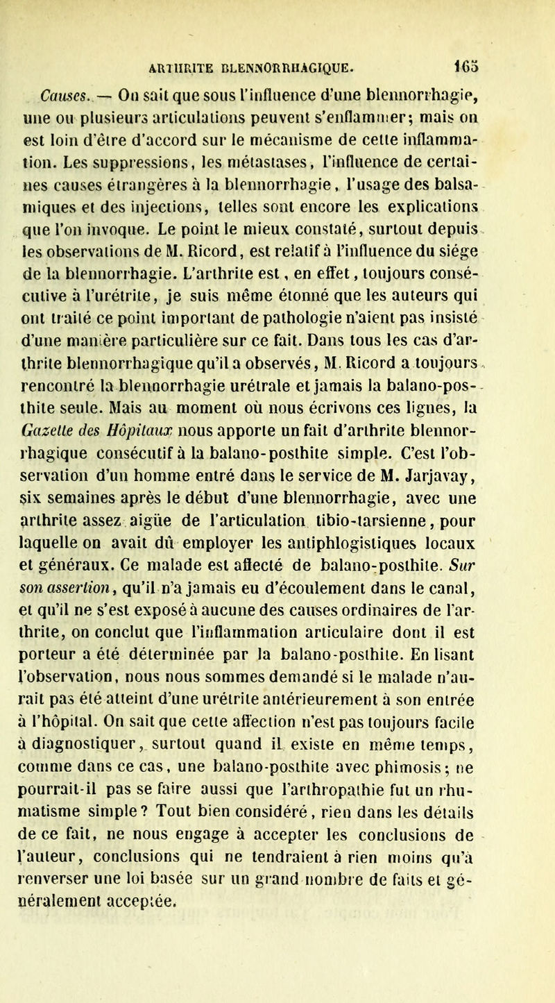 Causes. — On sait que sous l'influence d'une blennorrhagie, une ou plusieurs articulations peuvent s'enflammer; mais on est loin d'être d'accord sur le mécanisme de celle inflamma- tion. Les suppressions, les métastases, l'influence de certai- nes causes étrangères à la blennorrhagie, l'usage des balsa- miques et des injections, telles sont encore les explications que l'on invoque. Le point le mieux constaté, surtout depuis les observations de M. Ricord, est relatif à l'influence du siège de la blennorrhagie. L'arthrite est, en effet, toujours consé- cutive à l'urétrite, je suis même étonné que les auteurs qui ont traité ce point important de pathologie n'aient pas insisté d'une manière particulière sur ce fait. Dans tous les cas d'ar- thrite blermorrhagique qu'il a observés, M. Ricord a toujours rencontré la blennorrhagie urétrale et jamais la balano-pos- thite seule. Mais au moment où nous écrivons ces lignes, la Gazette des Hôpitaux nous apporte un fait d'arthrite blennor- rhagique consécutif à la balano-posthite simple. C'est l'ob- servation d'un homme entré dans le service de M. Jarjavay, six semaines après le début d'une blennorrhagie, avec une arthrite assez aiguë de l'articulation tibio-tarsienne, pour laquelle on avait dû employer les antiphlogisliques locaux et généraux. Ce malade est aflecté de balano-posthite. Sur son assertion, qu'il n'a jamais eu d'écoulement dans le canal, et qu'il ne s'est exposé à aucune des causes ordinaires de l'ar- thrite, on conclut que l'inflammation articulaire dont il est porteur a été déterminée par la balano-posthite. Enlisant l'observation, nous nous sommes demandé si le malade n'au- rait pas été atteint d'une urétrile antérieurement à son entrée à l'hôpital. On sait que cette affection n'est pas toujours facile à diagnostiquer, surtout quand il existe en même temps, comme dans ce cas, une balano-posthite avec phimosis; ne pourrait-il pas se faire aussi que l'arthropathie fut un rhu- matisme simple? Tout bien considéré, rien dans les détails de ce fait, ne nous engage à accepter les conclusions de l'auteur, conclusions qui ne tendraient à rien moins qu'a renverser une loi basée sur un grand nombre de faits et gé- néralement acceptée.