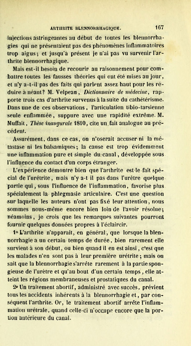 injections astringeantes au début de toutes les blennorrha- gies qui ne présentaient pas des phénomènes inflammatoires trop aigus; et jusqu'à présent je n'ai pas vu survenir l'ar- thrite blennorrhagique. Mais est-il besoin de recourir au raisonnement pour com- battre toutes les fausses théories qui ont été mises au jour, et n'y a-t-il pas des faits qui parlent assez haut pour les ré- duire à néant? M. Velpeau, Dictionnaire de médecine, rap- porte trois cas d'arthrite survenus à la suite du cathétérisme. Dans une de ces observations , l'articulation tibio-tarsienne seule enflammée, suppure avec une rapidité extrême. M. Muffait, Thèse inaugurale 1810, cite un,fait analogue au pré- cédent. Assurément, dans ce cas, on n'oserait accuser ni la mé- tastase ni les balsamiques; la cause est trop évidemment une inflammation pure et simple du canal, développée sous l'influence du contact d'un corps étranger. L'expérience démontre bien que l'arthrite est le fait spé- cial de l'urétrite, mais n'y a-t il pas dans l'urètre quelque partie qui, sous l'influence de l'inflammation, favorise plus spécialement la phlegmasie articulaire. C'est une question sur laquelle les auteurs n'ont pas fixé leur attention, nous sommes nous-mème encore bien loin de l'avoir résolue; néamoins, je crois que les remarques suivantes pourront fournir quelques données propres à l'éclaircir. 1° L'arthrite n'apparaît, en général , que lorsque la blen- norrhagie a un certain temps de durée, bien rarement elle survient à son début, ou bien quand il en est ainsi, c'est que les malades n'en sont pas à leur première urélrite ; mais on sait que la blennorrhagie s'arrête rarement à la partie spon- gieuse de l'urètre et qu'au bout d'un certain temps , elle at- teint les régions membraneuses et prostatiques du canal. 2» Un traitement abortif, administré avec succès, prévient tous les accidents inhérents à la blennorrhagie et, par con- séquent l'arthrite. Or, le traitement abortif arrête l'inflam- mation urétrale, quand celle-ci n'occupe encore que la por- tion antérieure du canal.