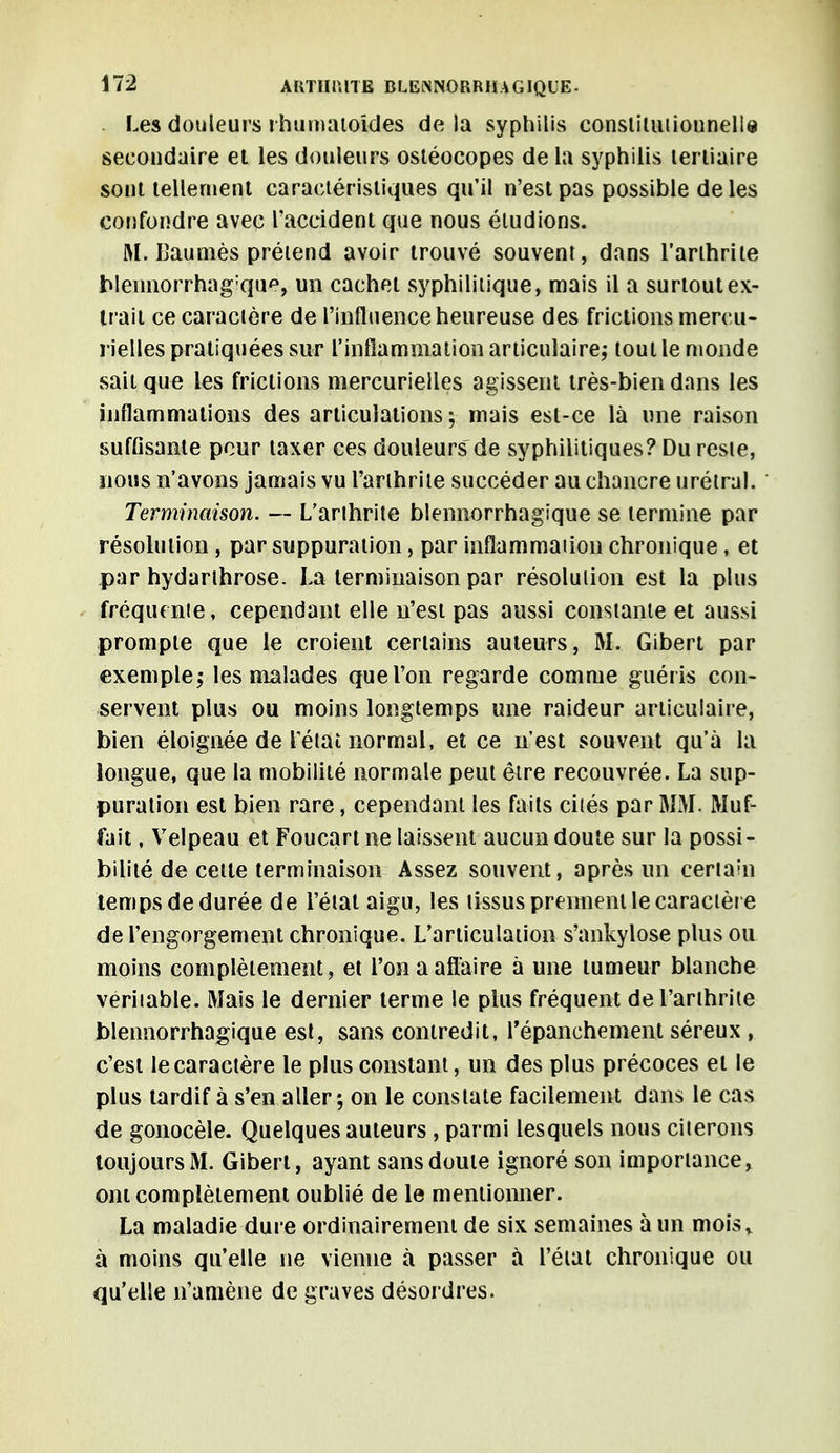 Les douleurs rhumatoides delà syphilis constitutionnelle secondaire et les douleurs ostéocopes de la syphilis tertiaire sont tellement caractéristiques qu'il n'est pas possible de les confondre avec l'accident que nous éludions. M. Baumes prétend avoir trouvé souvent, dans l'arthrite Weimorrhagïque, un cachet syphilitique, mais il a surtout ex- trait ce caractère de l'influence heureuse des frictions mercu- rielles pratiquées sur l'inflammation articulaire; tout le monde sait que les frictions mercurielles agissent très-bien dans les inflammations des articulations; mais est-ce là une raison suffisante pour taxer ces douleurs de syphilitiques? Du reste, nous n'avons jamais vu l'arthrite succéder au chancre urétral. Terminaison. — L'arthrite blennorrhagique se termine par résolution , par suppuration, par inflammation chronique, et par hydarthrose. La terminaison par résolution est la plus fréquente, cependant elle n'est pas aussi constante et aussi prompte que le croient certains auteurs, M. Gibert par exemple; les malades que l'on regarde comme guéris con- servent plus ou moins longtemps une raideur articulaire, bien éloignée de Tétai normal, et ce n'est souvent qu'à la longue, que la mobilité normale peut être recouvrée. La sup- puration est bien rare, cependant les faits ciiés par MM. Muf- fait, Velpeau et Foucartne laissent aucun doute sur la possi- bilité de celte terminaison Assez souvent, après un certahi temps de durée de l'état aigu, les tissus prennent le caractère de l'engorgement chronique. L'articulation s'ankylose plus ou moins complètement, et l'on a affaire à une tumeur blanche véritable. Mais le dernier terme le plus fréquent del'anhrite blennorrhagique est, sans contredit, l'épanchement séreux , c'est le caractère le plus constant, un des plus précoces et le plus tardif à s'en aller; on le constate facilement dans le cas de gonocèle. Quelques auteurs , parmi lesquels nous citerons toujours M. Gibert, ayant sansdouie ignoré son importance, ont complètement oublié de le mentionner. La maladie dure ordinairement de six semaines à un mois* à moins qu'elle ne vienne à passer à l'état chronique ou qu'elle n'amène de graves désordres.