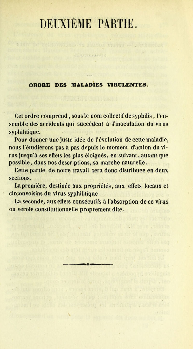 ORDRE DES MALADIES VIRULENTES. Cet ordre comprend, sous le nom collectif de syphilis , l'en- semble des accidents qui succèdent à Tinoculation du virus syphilitique. Pour donner une juste idée de l'évolution de cette maladie, nous l'étudierons pas à pas depuis le moment d'action du vi- rus jusqu'à ses effets les plus éloignés, en suivant, autant que possible, dans nos descriptions, sa marche naturelle. Cette partie de notre travail sera donc distribuée en deux sections. La première, destinée aux propriétés, aux effets locaux et circonvoisins du virus syphilitique. La seconde, aux effets consécutifs à l'absorption de ce virus ou vérole constitutionnelle proprement dite.