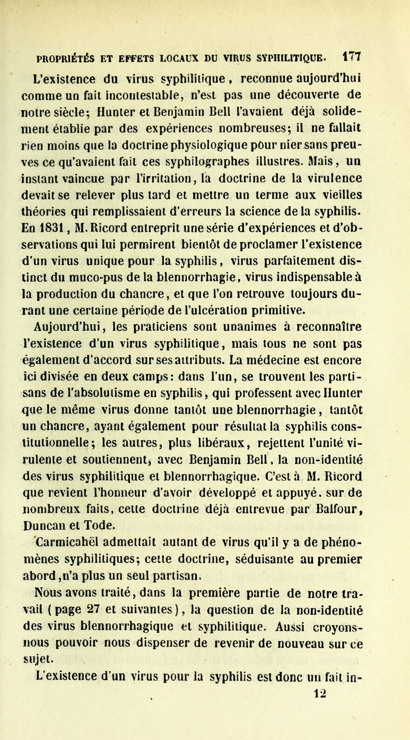 L'existence du virus syphilitique, reconnue aujourd'hui comme un fait incontestable, n'est pas une découverte de notre siècle; Hunter et Benjamin Bell l'avaient déjà solide- ment établie par des expériences nombreuses; il ne fallait rien moins que la doctrine physiologique pour nier sans preu- ves ce qu'avaient fait ces syphilograph.es illustres. Mais, un instant vaincue par l'irritation, la doctrine de la virulence devait se relever plus lard et mettre un terme aux vieilles théories qui remplissaient d'erreurs la science de la syphilis. En 1831, M. Ricord entreprit une série d'expériences et d'ob- servations qui lui permirent bientôt de proclamer l'existence d'un virus unique pour la syphilis, virus parfaitement dis- tinct du muco-pus de la blennorrhagie, virus indispensable à la production du chancre, et que l'on retrouve toujours du- rant une certaine période de l'ulcération primitive. Aujourd'hui, les praticiens sont unanimes à reconnaître l'existence d'un virus syphilitique, mais tous ne sont pas également d'accord sur ses attributs. La médecine est encore ici divisée en deux camps: dans l'un, se trouvent les parti- sans de l'absolutisme en syphilis > qui professent avec Hunier que le même virus donne tantôt une blennorrhagie, tantôt un chancre, ayant également pour résultat la syphilis cons- titutionnelle ; les autres, plus libéraux, rejettent l'unité vi- rulente et soutiennent, avec Benjamin Bell, la non-identité des virus syphilitique et blennorrhagique. C'est à M. Ricord que revient l'honneur d'avoir développé et appuyé, sur de nombreux faits, cette doctrine déjà entrevue par Balfour, Duncan et Tode. Carmicahël admettait autant de virus qu'il y a de phéno- mènes syphilitiques; cette doctrine, séduisante au premier abord ,n'a plus un seul partisan. Nous avons traité, dans la première partie de notre tra- vail ( page 27 et suivantes ), la question de la non-identité des virus blennorrhagique et syphilitique. Aussi croyons- nous pouvoir nous dispenser de revenir de nouveau sur ce sujet. L'existence d'un virus pour la syphilis est donc un fait in- 12