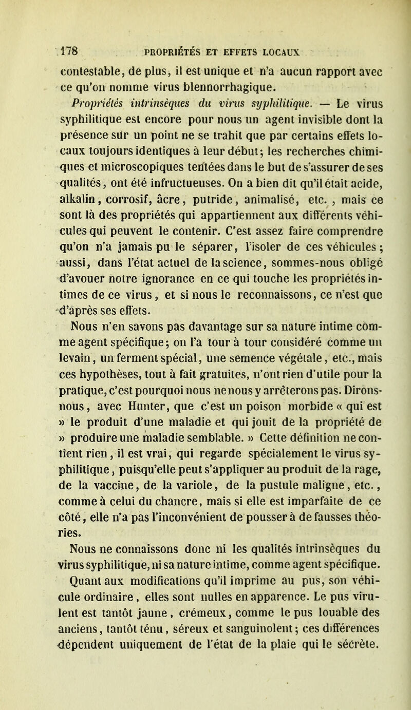 contestable, de plus, il est unique et n'a aucun rapport avec ce qu'on nomme virus blennorrhagique. Propriétés intrinsèques du virus sypliilitique. — Le virus syphilitique est encore pour nous un agent invisible dont la présence sur un point ne se trahit que par certains effets lo- caux toujours identiques à leur début; les recherches chimi- ques et microscopiques tentées dans le but de s'assurer de ses qualités, ont été infructueuses. On a bien dit qu'il était acide, alkalin, corrosif, acre, putride, animalisé, etc. ; mais ce sont là des propriétés qui appartiennent aux différents véhi- cules qui peuvent le contenir. C'est assez faire comprendre qu'on n'a jamais pu le séparer, l'isoler de ces véhicules ; aussi, dans l'état actuel de la science, sommes-nous obligé d'avouer notre ignorance en ce qui touche les propriétés in- times de ce virus, et si nous le reconnaissons, ce n'est que d'après ses effets. Nous n'en savons pas davantage sur sa nature intime com- me agent spécifique; on l'a tour à tour considéré comme un levain, un ferment spécial, une semence végétale, etc., mais ces hypothèses, tout à fait gratuites, n'ont rien d'utile pour la pratique, c'est pourquoi nous ne nous y arrêterons pas. Dirons- nous, avec Hunter, que c'est un poison morbide « qui est » le produit d'une maladie et qui jouit de la propriété de » produire une maladie semblable. » Cette définition ne con- tient rien, il est vrai, qui regarde spécialement le virus sy- philitique , puisqu'elle peut s'appliquer au produit de la rage, de la vaccine, de la variole, de la pustule maligne, etc., comme à celui du chancre, mais si elle est imparfaite de ce côté, elle n'a pas l'inconvénient de poussera défausses théo- ries. Nous ne connaissons donc ni les qualités intrinsèques du virus syphilitique, ni sa nature intime, comme agent spécifique. Quant aux modifications qu'il imprime au pus, son véhi- cule ordinaire , elles sont nulles en apparence. Le pus viru- lent est tantôt jaune, crémeux, comme le pus louable des anciens, tantôt ténu, séreux et sanguinolent; ces différences dépendent uniquement de l'état de la plaie qui le sécrète.