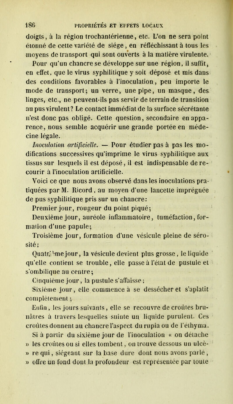 doigts, à la région trochantérienne, etc. L'on ne sera point étonné de cette variété de siège, en réfléchissant à tous les moyens de transport qui sont ouverts à la matière virulente. Pour qu'un chancre se développe sur une région, il suffit, en effet, que le virus syphilitique y soit déposé et mis dans des conditions favorables à l'inoculation, peu importe le mode de transport; un verre, une pipe, un masque, des linges, etc., ne peuvent-ils pas servir de terrain de transition au pus virulent? Le contact immédiat de la surface sécrétante n'est donc pas obligé. Cette question, secondaire en appa- rence, nous semble acquérir une grande portée en méde- cine légale. Inoculation artificielle. — Pour étudier pas à pas les mo- difications successives qu'imprime le virus syphilitique aux tissus sur lesquels il est déposé, il est indispensable de re- courir à l'inoculation artificielle. Voici ce que nous avons observé dans les inoculations pra- tiquées par M. Ricord, au moyen d'une lancette imprégnée de pus syphilitique pris sur un chancre: Premier jour, rougeur du point piqué; Deuxième jour, auréole inflammatoire, tuméfaction, for- mation d'une papule; Troisième jour, formation d'une vésicule pleine de séro- sité; QuaUv ?mejour, la vésicule devient plus grosse, le liquide qu'elle contient se trouble, elle passe à l'état de pustule et s'ombilique au centre; Cinquième jour, la pustule s'affaisse ; Sixième jour, elle commence à se dessécher et s'aplatit complètement ; Enfin, les jours suivants, elle se recouvre de croûtes bru- nâtres à travers lesquelles suinte un liquide purulent. Ces croûtes donnent au chancre l'aspect du rupia ou de l éihyma. Si à partir du sixième jour de Tinoculaiion « on détache » les croûtes ou si elles tombent, on trouve dessous un ulcè- » re qui, siégeant sur la base dure dont nous avons parlé , » offre un fond dont la profondeur est représentée par toute