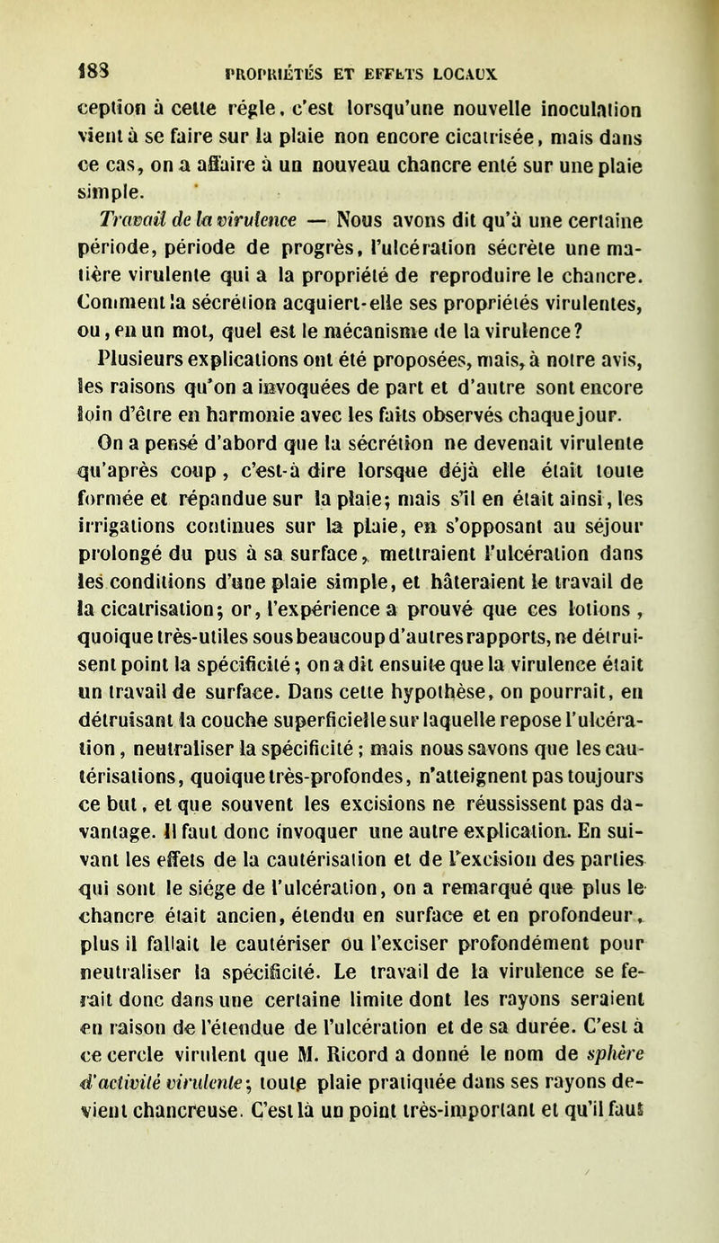 eeption à celte régie, c'est lorsqu'une nouvelle inoculation vient à se faire sur la plaie non encore cicatrisée, mais dans ce cas, on a affaire à un nouveau chancre enté sur une plaie simple. Travail de la virulence — Nous avons dit qu'à une certaine période, période de progrès, l'ulcération sécrète une ma- tière virulente qui a la propriété de reproduire le chancre. Comment la sécrétion acquiert-elle ses propriétés virulentes, ou, en un mot, quel est le mécanisme de la virulence? Plusieurs explications ont été proposées, mais, à notre avis, les raisons qu'on a invoquées de part et d'autre sont encore Soin d'être en harmonie avec les faits observés chaque jour. On a pensé d'abord que la sécrétion ne devenait virulente qu'après coup, c'est-à dire lorsque déjà elle était toute formée et répandue sur la plaie; mais s'il en était ainsi, les irrigations continues sur la plaie, en s'opposant au séjour prolongé du pus à sa surface, mettraient l'ulcération dans les conditions d'une plaie simple, et hâteraient le travail de la cicatrisation; or, l'expérience a prouvé que ces lotions , quoique très-utiles sous beaucoup d'autres rapports, ne détrui- sent point la spécificité ; on a dit ensuite que la virulence était un travail de surface. Dans cette hypothèse, on pourrait, en détruisant la couche superficielle sur laquelle repose l'ulcéra- tion , neutraliser la spécificité ; mais nous savons que les cau- térisations, quoique très-profondes, n'atteignent pas toujours ce but, et que souvent les excisions ne réussissent pas da- vantage. 11 faut donc invoquer une autre explication. En sui- vant les effets de la cautérisation et de L'excision des parties qui sont le siège de l'ulcération, on a remarqué que plus le chancre était ancien, étendu en surface et en profondeur, plus il fallait le cautériser ou l'exciser profondément pour neutraliser la spécificité. Le travail de la virulence se fe- rait donc dans une certaine limite dont les rayons seraient en raison de l'étendue de l'ulcération et de sa durée. C'est à ce cercle virulent que M. Ricord a donné le nom de sphère d'activité virulente ; toute plaie pratiquée dans ses rayons de- vient chancreuse. C'est là un point très-important et qu'il faus