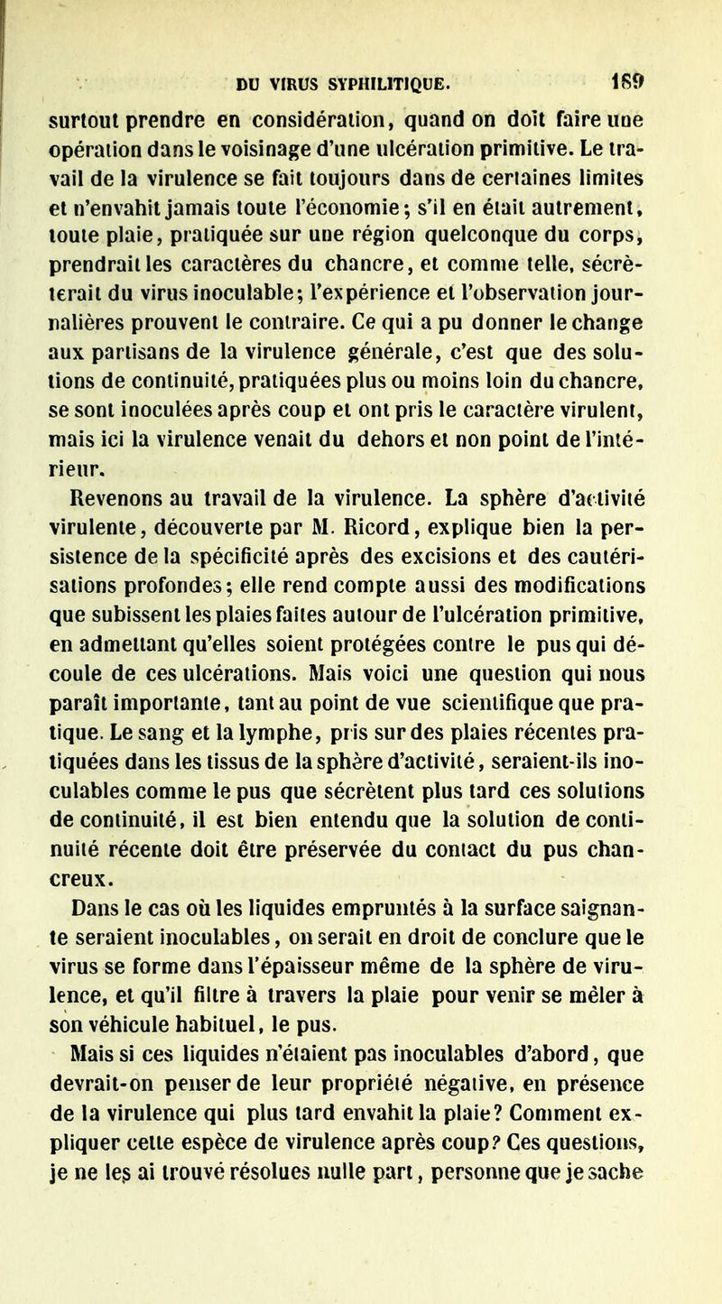 surtout prendre en considération, quand on doit faire une opération dans le voisinage d'une ulcération primitive. Le tra- vail de la virulence se fait toujours dans de certaines limites et n'envahit jamais toute l'économie; s'il en était autrement, toute plaie, pratiquée sur une région quelconque du corps, prendrait les caractères du chancre, et comme telle, sécré- terait du virus inoculable; l'expérience et l'observation jour- nalières prouvent le contraire. Ce qui a pu donner le change aux partisans de la virulence générale, c'est que des solu- tions de continuité, pratiquées plus ou moins loin du chancre, se sont inoculées après coup et ont pris le caractère virulent, mais ici la virulence venait du dehors et non point de l'inté- rieur. Revenons au travail de la virulence. La sphère d'activité virulente, découverte par M. Ricord, explique bien la per- sistence de la spécificité après des excisions et des cautéri- sations profondes; elle rend compte aussi des modifications que subissent les plaies faites autour de l'ulcération primitive, en admettant qu'elles soient protégées contre le pus qui dé- coule de ces ulcérations. Mais voici une question qui nous paraît importante, tant au point de vue scientifique que pra- tique. Le sang et la lymphe, pris sur des plaies récentes pra- tiquées dans les tissus de la sphère d'activité, seraient-ils ino- culables comme le pus que sécrètent plus tard ces solutions de continuité, il est bien entendu que la solution de conti- nuité récente doit être préservée du contact du pus chan- creux. Dans le cas où les liquides empruntés à la surface saignan- te seraient inoculables, on serait en droit de conclure que le virus se forme dans l'épaisseur même de la sphère de viru- lence, et qu'il filtre à travers la plaie pour venir se mêler à son véhicule habituel, le pus. Mais si ces liquides n'élaient pas inoculables d'abord, que devrait-on penser de leur propriété négative, en présence de la virulence qui plus lard envahit la plaie? Comment ex- pliquer celle espèce de virulence après coup? Ces questions, je ne les ai trouvé résolues nulle part, personne que je sache