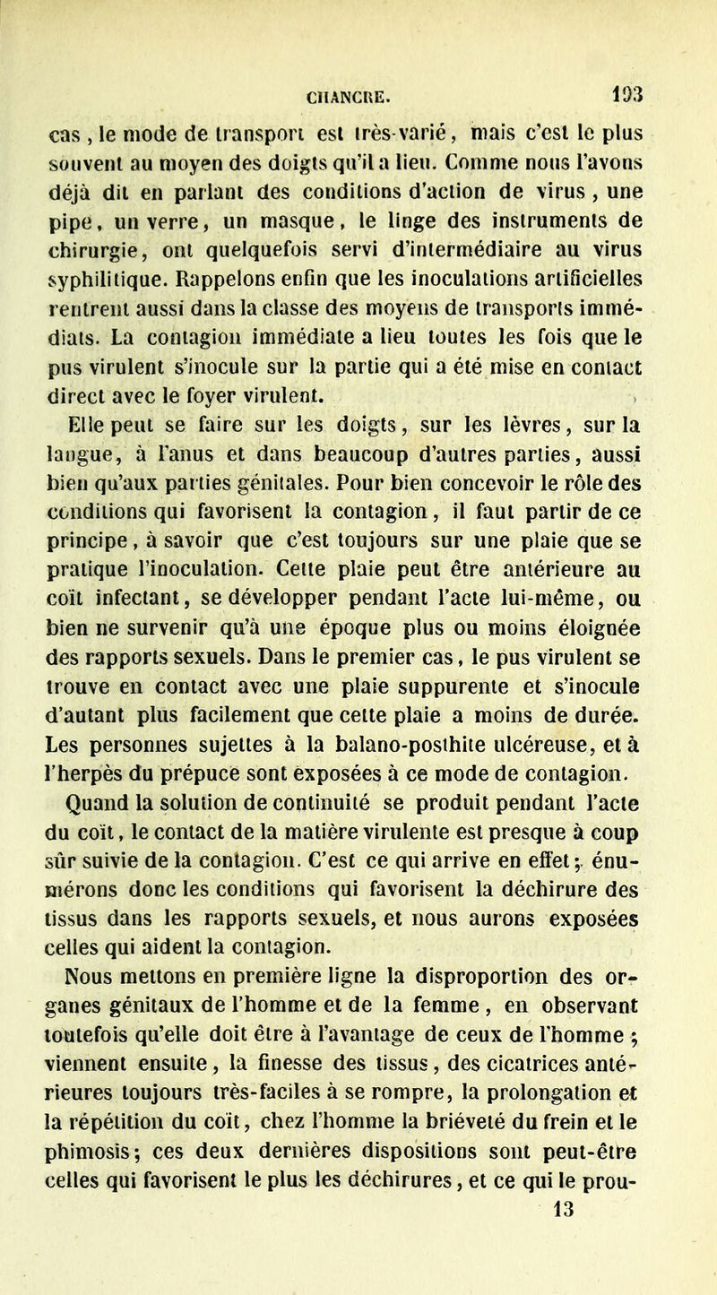 cas , le mode de transport est très varié, mais c'est le plus souvent au moyen des doigts qu'il a lieu. Comme nous l'avons déjà dit en parlant des conditions d'action de virus, une pipe, un verre, un masque, le linge des instruments de chirurgie, ont quelquefois servi d'intermédiaire au virus syphilitique. Rappelons enfin que les inoculations artificielles rentrent aussi dans la classe des moyens de transports immé- diats. La contagion immédiate a lieu toutes les fois que le pus virulent s'inocule sur la partie qui a été mise en contact direct avec le foyer virulent. Elle peut se faire sur les doigts, sur les lèvres, sur la langue, à l'anus et dans beaucoup d'autres parties, aussi bien qu'aux parties génitales. Pour bien concevoir le rôle des conditions qui favorisent la contagion, il faut partir de ce principe, à savoir que c'est toujours sur une plaie que se pratique l'inoculation. Cette plaie peut être antérieure au coït infectant, se développer pendant l'acte lui-même, ou bien ne survenir qu'à une époque plus ou moins éloignée des rapports sexuels. Dans le premier cas, le pus virulent se trouve en contact avec une plaie suppurente et s'inocule d'autant plus facilement que cette plaie a moins de durée. Les personnes sujettes à la balano-posthite ulcéreuse, et à l'herpès du prépuce sont exposées à ce mode de contagion. Quand la solution de continuité se produit pendant l'acte du coït, le contact de la matière virulente est presque à coup sûr suivie de la contagion. C'est ce qui arrive en effet; énu- mérons donc les conditions qui favorisent la déchirure des tissus dans les rapports sexuels, et nous aurons exposées celles qui aident la contagion. Nous mettons en première ligne la disproportion des or- ganes génitaux de l'homme et de la femme , en observant toutefois qu'elle doit être à l'avantage de ceux de l'homme ; viennent ensuite, la finesse des tissus, des cicatrices anté- rieures toujours très-faciles à se rompre, la prolongation et la répétition du coït, chez l'homme la brièveté du frein et le phimosis; ces deux dernières dispositions sont peut-être celles qui favorisent le plus les déchirures, et ce qui le prou-