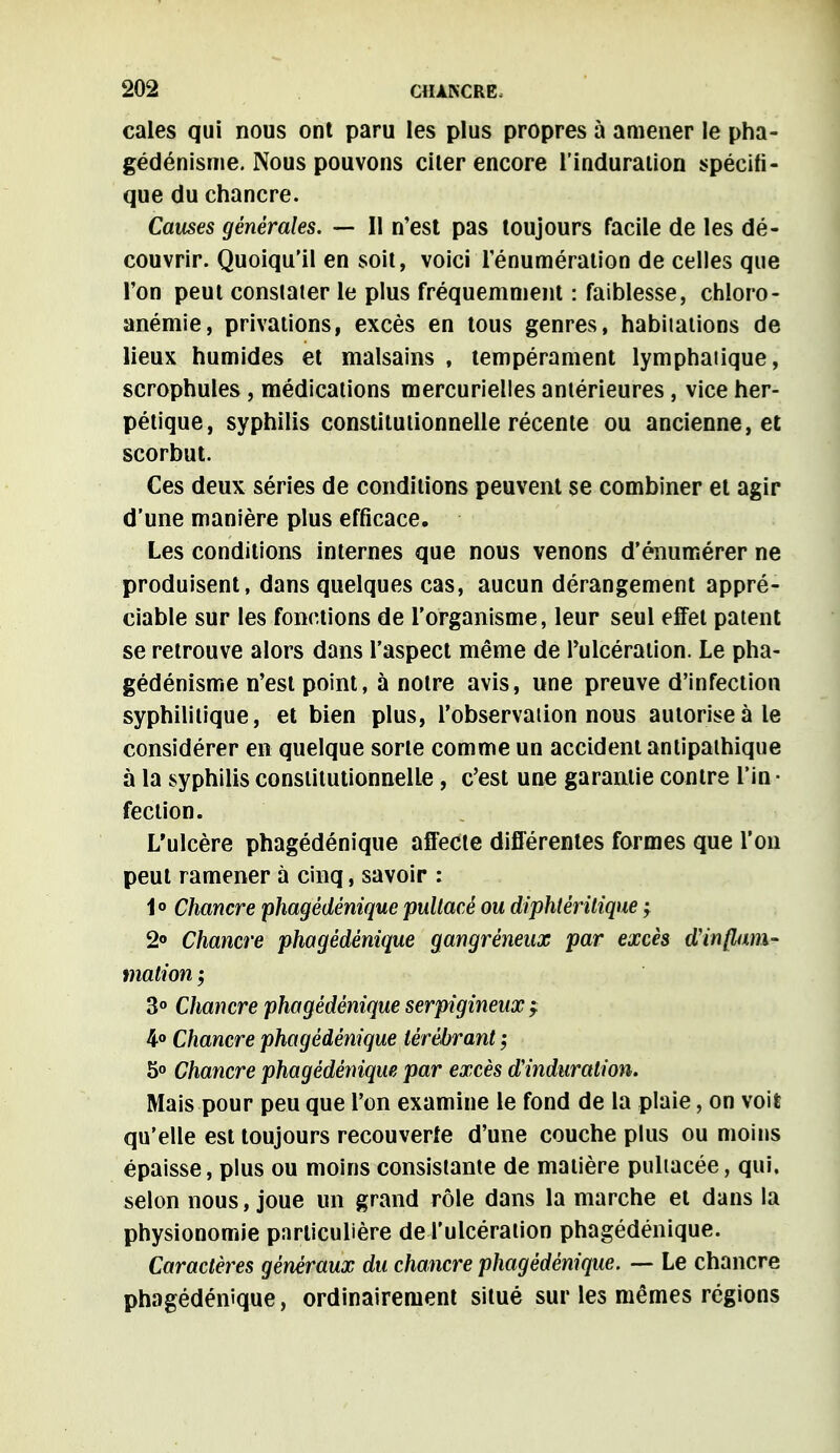 cales qui nous ont paru les plus propres à amener le pha- gédénisme. Nous pouvons ciler encore l'induration spécifi- que du chancre. Causes générales. — Il n'est pas toujours facile de les dé- couvrir. Quoiqu'il en soit, voici rénumération de celles que l'on peut constater le plus fréquemment : faiblesse, chîoro- anémie, privations, excès en tous genres, habitations de lieux humides et malsains , tempérament lymphatique, scrophules , médications mercurielles antérieures , vice her- pétique, syphilis constitutionnelle récente ou ancienne, et scorbut. Ces deux séries de conditions peuvent se combiner et agir d'une manière plus efficace. Les conditions internes que nous venons d'énumérer ne produisent, dans quelques cas, aucun dérangement appré- ciable sur les fonctions de l'organisme, leur seul effet patent se retrouve alors dans l'aspect même de l'ulcération. Le pha- gédénisme n'est point, à notre avis, une preuve d'infection syphilitique, et bien plus, l'observation nous autorise à le considérer en quelque sorte comme un accident antipathique à la syphilis constitutionnelle, c'est une garantie contre l'in • fection. L'ulcère phagédénique affecte différentes formes que l'on peut ramener à cinq, savoir : 1° Chancre phagédénique pultacé ou diphtéritique -y 2° Chancre phagédénique gangrèneux par excès d'inflam- mation ; 3° Chancre phagédénique serpigineux f 4° Chancre phagédénique ièrébrant ; 5° Chancre phagédénique par excès d'induration. Mais pour peu que l'on examine le fond de la plaie, on voit qu'elle est toujours recouverte d'une couche plus ou moins épaisse, plus ou moins consistante de matière pultacée, qui, selon nous, joue un grand rôle dans la marche et dans la physionomie particulière de l'ulcération phagédénique. Caractères généraux du chancre phagédénique. — Le chancre phagédénique, ordinairement situé sur les mêmes régions