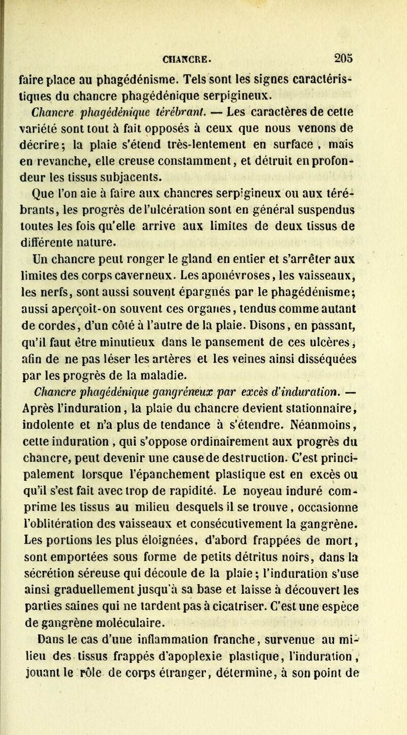 faire place au phagédénisme. Tels sont les signes caractéris- tiques du chancre phagédénique serpigineux. Chancre phagédénique térébrant. — Les caractères de cette variété sont tout à fait opposés à ceux que nous venons de décrire; la plaie s'étend très-lentement en surface , mais en revanche, elle creuse constamment, et détruit en profon- deur les tissus subjacents. Que l'on aie à faire aux chancres serpigineux ou aux téré- brants, les progrès de l'ulcération sont en général suspendus toutes les fois qu'elle arrive aux limites de deux tissus de différente nature. Un chancre peut ronger le gland en entier et s'arrêter aux limites des corps caverneux. Les aponévroses, les vaisseaux, les nerfs, sont aussi souvent épargnés par le phagédénisme; aussi aperçoit-on souvent ces organes, tendus comme autant de cordes, d'un côté à l'autre de la plaie. Disons, en passant, qu'il faut être minutieux dans le pansement de ces ulcères, afin de ne pas léser les artères et les veines ainsi disséquées par les progrès de la maladie. Chancre phagédénique gangréneux par excès d'induration. — Après l'induration, la plaie du chancre devient stationnaire, indolente et n'a plus de tendance à s'étendre. Néanmoins, cette induration , qui s'oppose ordinairement aux progrès du chancre, peut devenir une cause de destruction. C'est princi- palement lorsque l'épanchement plastique est en excès ou qu'il s'est fait avec trop de rapidité. Le noyeau induré com- prime les tissus au milieu desquels il se trouve, occasionne l'oblitération des vaisseaux et consécutivement la gangrène. Les portions les plus éloignées, d'abord frappées de mort, sont emportées sous forme de petits détritus noirs, dans la sécrétion séreuse qui découle de la plaie ; l'induration s'use ainsi graduellement jusqu'à sa base et laisse à découvert les parties saines qui ne tardent pas à cicatriser. C'est une espèce de gangrène moléculaire. Dans le cas d'une inflammation franche, survenue au mi- lieu des tissus frappés d'apoplexie plastique, l'induration, jouant le rôle de corps étranger, détermine, à son point de