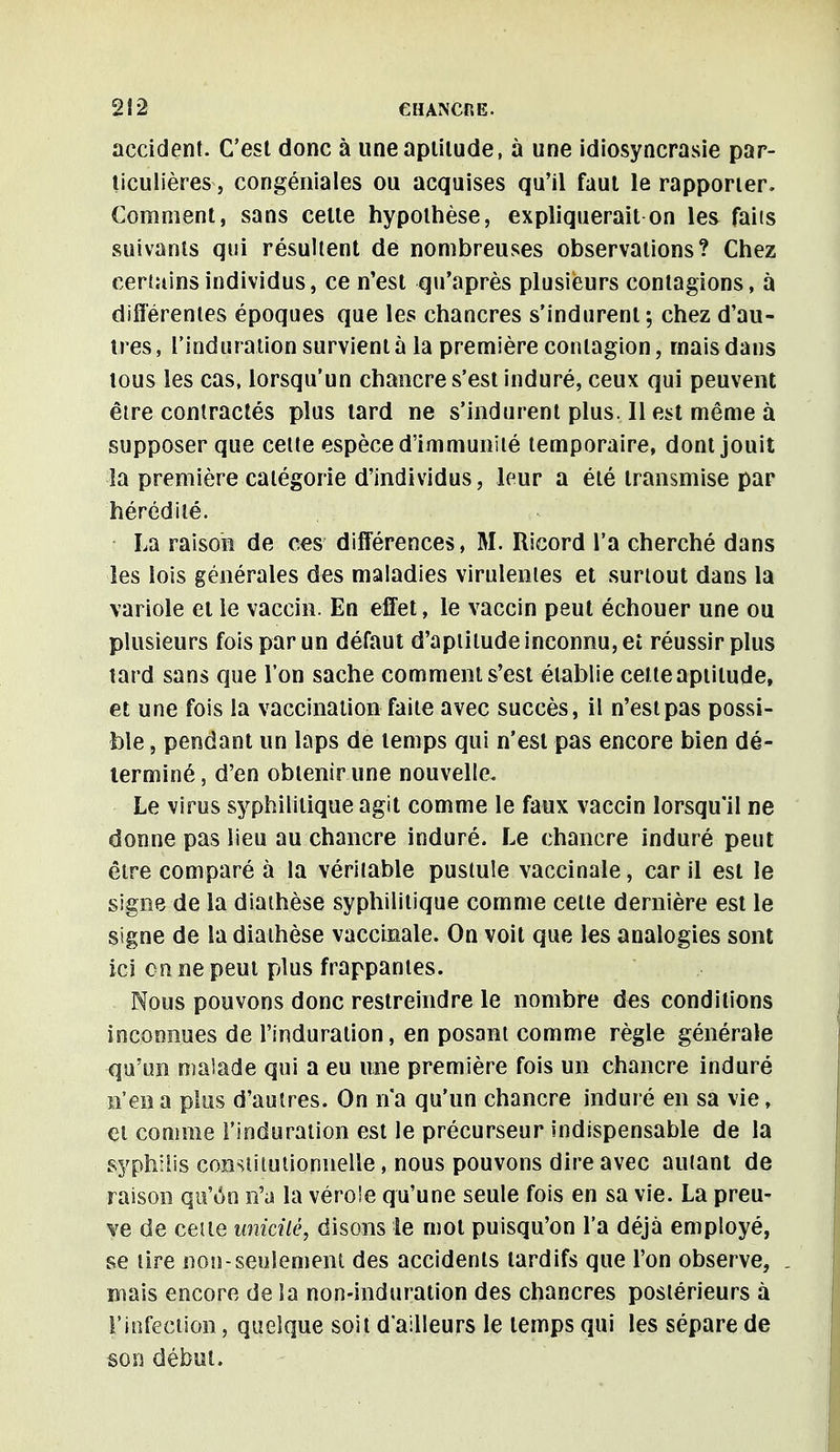 accident. C'est donc à une aptitude, à une idiosyncrasie par- ticulières, congéniales ou acquises qu'il faut le rapporter. Comment, sans cette hypothèse, expliquerait on les faits suivants qui résultent de nombreuses observations? Chez certains individus, ce n'est qu'après plusieurs contagions, à différentes époques que les chancres s'indurenl ; chez d'au- tres , l'induration survient à la première contagion, mais dans tous les cas, lorsqu'un chancre s'est induré, ceux qui peuvent être contractés plus tard ne s'indurent plus. Il est même à supposer que cette espèce d'immunité temporaire, dont jouit la première catégorie d'individus, leur a été transmise par hérédité. La raison de ces différences, M. Ricord l'a cherché dans les lois générales des maladies virulentes et surtout dans la variole et le vaccin. En effet, le vaccin peut échouer une ou plusieurs fois par un défaut d'aptitude inconnu, et réussir plus tard sans que l'on sache comment s'est établie celle aptitude, et une fois la vaccination faite avec succès, il n'est pas possi- ble , pendant un laps de temps qui n'est pas encore bien dé- terminé , d'en obtenir une nouvelle. Le virus syphilitique agit comme le faux vaccin lorsqu'il ne donne pas lieu au chancre induré. Le chancre induré peut être comparé à la véritable pustule vaccinale, car il est le signe de la diaihèse syphilitique comme celte dernière est le signe de la diaihèse vaccinale. On voit que les analogies sont ici on ne peut plus frappantes. Nous pouvons donc restreindre le nombre des conditions inconnues de l'induration, en posant comme règle générale qu'un malade qui a eu une première fois un chancre induré n'en a plus d'autres. On n'a qu'un chancre induré en sa vie, et comme l'induration est le précurseur indispensable de la syphilis constitutionnelle, nous pouvons dire avec autant de raison qu'on n'a la vérole qu'une seule fois en sa vie. La preu- ve de cette unicité, disons le mot puisqu'on l'a déjà employé, se tire non-seulement des accidents tardifs que l'on observe, mais encore de la non-induration des chancres postérieurs à l'infection, quelque soit d'ailleurs le temps qui les sépare de son début.