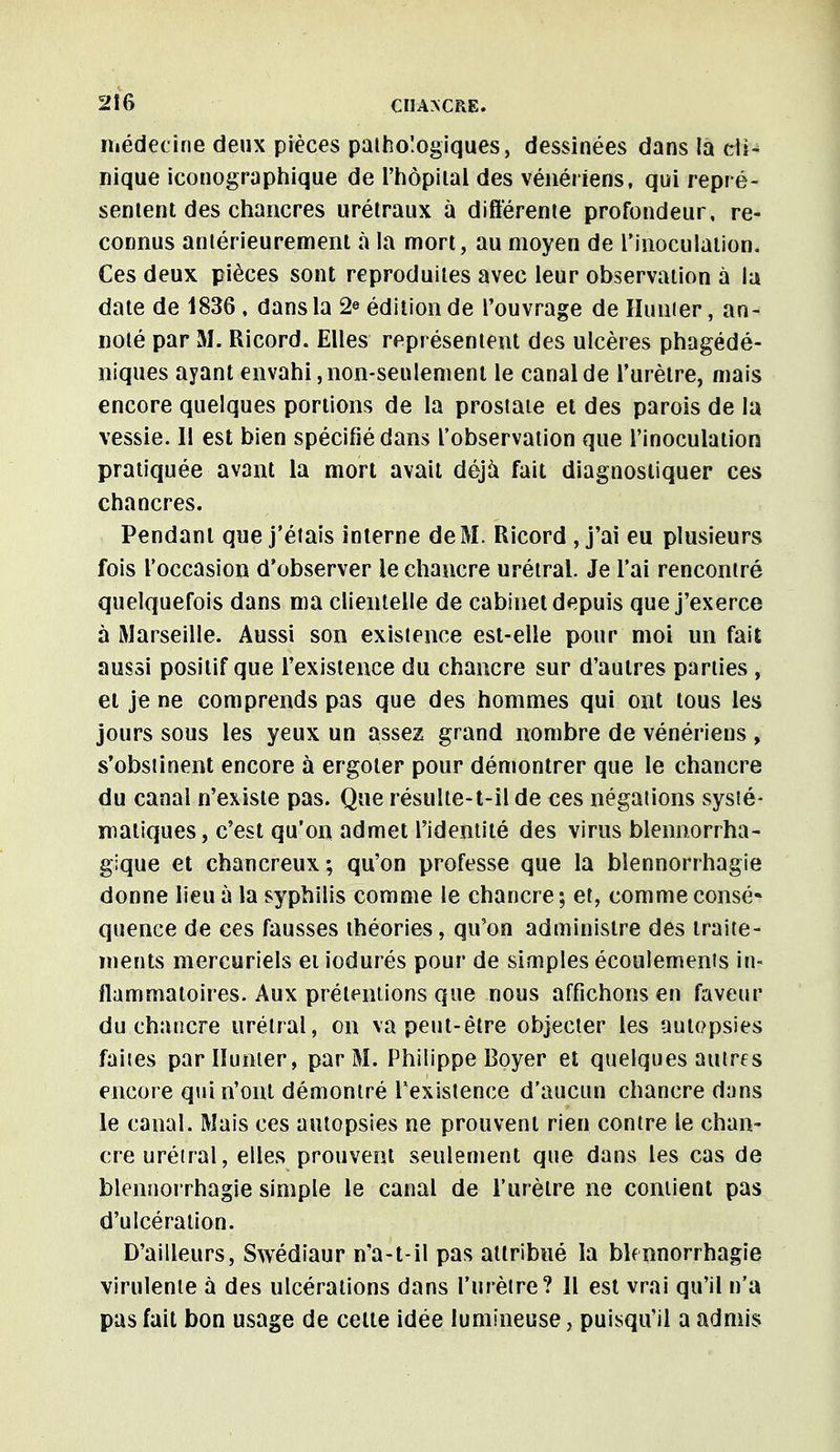 médecine deux pièces pathologiques, dessinées dans la dU nique iconographique de i'hôpilal des vénériens, qui repré- sentent des chancres urétraux à différente profondeur, re- connus antérieurement à la mort, au moyen de l'inoculation. Ces deux pièces sont reproduites avec leur observation à la date de 1836 , dans la 2e édition de l'ouvrage de Hunier, an- noté par M. Ricord. Elles représentent des ulcères phagédé- niques ayant envahi, non-seulement le canal de l'urètre, mais encore quelques portions de la prostate et des parois de la vessie. Il est bien spécifié dans l'observation que l'inoculation pratiquée avant la mort avait déjà fait diagnostiquer ces chancres. Pendant que j'étais interne de M. Ricord , j'ai eu plusieurs fois l'occasion d'observer le chancre urétral. Je l'ai rencontré quelquefois dans ma clientelle de cabinet depuis que j'exerce à Marseille. Aussi son existence est-elle pour moi un fait aussi positif que l'existence du chancre sur d'autres parties , et je ne comprends pas que des hommes qui ont tous les jours sous les yeux un assez grand nombre de vénériens , s'obstinent encore à ergoter pour démontrer que le chancre du canal n'existe pas. Que résulte-t-il de ces négations systé- matiques, c'est qu'on admet l'identité des virus blennorrha- gique et chancreux; qu'on professe que la bîennorrhagie donne lieu à la syphilis comme le chancre ; et, comme consé- quence de ces fausses théories, qu'on administre des traite- ments mercuriels et iodurés pour de simples écoulements in- flammatoires. Aux prétentions que nous affichons en faveur du chancre urétral, on va peut-être objecter les autopsies faites par Hunier, par M. Philippe Boyer et quelques autres encore qui n'ont démontré l'existence d'aucun chancre dans le canal. Mais ces autopsies ne prouvent rien contre le chan- cre urétral, elles prouvent seulement que dans les cas de bîennorrhagie simple le canal de l'urètre ne contient pas d'ulcération. D'ailleurs, Swédiaur n'a-t-il pas attribué la bîennorrhagie virulente à des ulcérations dans l'urètre? Il est vrai qu'il n'a pas fait bon usage de celte idée lumineuse, puisqu'il a admis