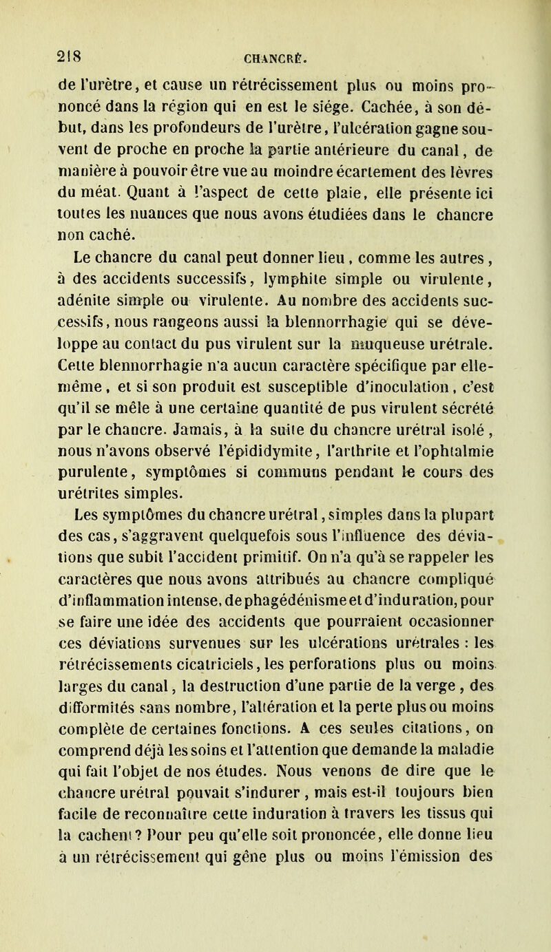 de l'urètre, et cause un rétrécissement plus ou moins pro- noncé dans la région qui en est le siège. Cachée, à son dé- but, dans les profondeurs de l'urètre, l'ulcération gagne sou- vent de proche en proche ta partie antérieure du canal, de manière à pouvoir être vue au moindre écartement des lèvres du méat. Quant à l'aspect de cette plaie, elle présente ici toutes les nuances que nous avons étudiées dans le chancre non caché. Le chancre du canal peut donner lieu, comme les autres, à des accidents successifs, lymphite simple ou virulente, adénite simple ou virulente. Au nombre des accidents suc- cessifs, nous rangeons aussi îa blennorrhagie qui se déve- loppe au contact du pus virulent sur la muqueuse urétrale. Cette blennorrhagie n'a aucun caractère spécifique par elle- même , et si son produit est susceptible d'inoculation, c'est qu'il se mêle à une certaine quantité de pus virulent sécrété par le chancre. Jamais, à la suite du chancre urétral isolé , nous n'avons observé l'épididymite, l'arthrite et l'ophtalmie purulente, symptômes si communs pendant le cours des urétrites simples. Les symptômes du chancre urétral, simples dans la plupart des cas, s'aggravent quelquefois sous l'influence des dévia- tions que subit l'accident primitif. On n'a qu'à se rappeler les caractères que nous avons attribués au chancre compliqué d'inflammation intense, dephagédénismeet d'induration, pour se faire une idée des accidents que pourraient occasionner ces déviations survenues sur les ulcérations urétrales : les rétrécissements cicatriciels, les perforations plus ou moins larges du canal, la destruction d'une partie de la verge , des difformités sans nombre, l'altération et la perte plus ou moins complète de certaines fonctions. A ces seules citations, on comprend déjà les soins et l'attention que demande la maladie qui fait l'objet de nos études. Nous venons de dire que le chancre urétral pouvait s'indurer , mais est-il toujours bien facile de reconnaître cette induration à travers les tissus qui la cachent? Pour peu qu'elle soit prononcée, elle donne lieu à un rétrécissement qui gêne plus ou moins l'émission des