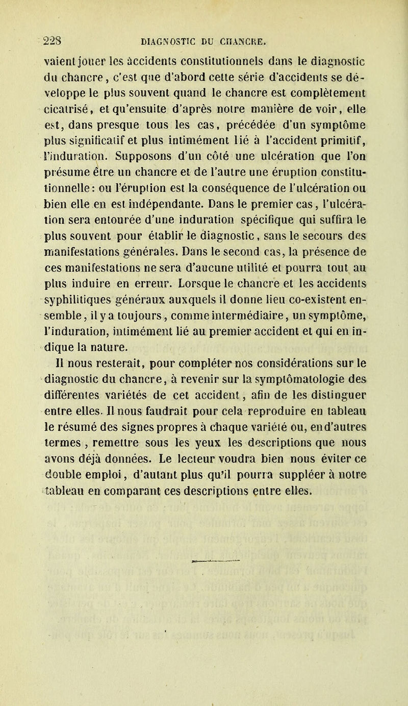 vaient jouer les accidents constitutionnels dans le diagnostic du chancre, c'est que d'abord cette série d'accidents se dé- veloppe le plus souvent quand le chancre est complètement cicatrisé, et qu'ensuite d'après notre manière de voir, elle est, dans presque tous les cas, précédée d'un symptôme plus significatif et plus intimément lié à l'accident primitif, i'induration. Supposons d'un côté une ulcération que l'on présume être un chancre et de l'autre une éruption constitu- tionnelle: ou l'éruption est la conséquence de l'ulcération ou bien elle en est indépendante. Dans le premier cas, l'ulcéra- tion sera entourée d'une induration spécifique qui suffira le plus souvent pour établir le diagnostic, sans le secours des manifestations générales. Dans le second cas, la présence de ces manifestations ne sera d'aucune utilité et pourra tout au plus induire en erreur. Lorsque le chancre et les accidents syphilitiques généraux auxquels il donne lieu co-existent en- semble, il y a toujours , comme intermédiaire, un symptôme, l'induration, intimément lié au premier accident et qui en in- dique la nature. Il nous resterait, pour compléter nos considérations sur le diagnostic du chancre, à revenir sur la symplômatologie des différentes variétés de cet accident, afin de les distinguer entre elles. Il nous faudrait pour cela reproduire en tableau le résumé des signes propres à chaque variété ou, end'autres termes , remettre sous les yeux les descriptions que nous avons déjà données. Le lecteur voudra bien nous éviter ce double emploi, d'autant plus qu'il pourra suppléer à notre tableau en comparant ces descriptions entre elles.