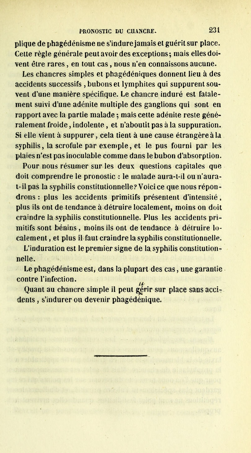 pljque de phagédénisme ne s'indure jamais el guérit sur place. Celte règle générale peut avoir des exceptions; mais elles doi- vent être rares, en tout cas, nous n'en connaissons aucune. Les chancres simples et phagédéniques donnent lieu à des accidents successifs , bubons et lymphites qui suppurent sou- vent d'une manière spécifique. Le chancre induré est fatale- ment suivi d'une adénite multiple des ganglions qui sont en rapport avec la partie malade -, mais cette adénite reste géné- ralement froide, indolente, et n'aboutit pas à la suppuration. Si elle vient à suppurer, cela lient à une cause étrangère à la syphilis, la scrofule par exemple, et le pus fourni par les plaies n'est pas inoculable comme dans le bubon d'absorption. Pour nous résumer sur les deux questions capitales que doit comprendre le pronostic : le malade aura-t-il oun'aura- i-il pas la syphilis constitutionnelle? Voici ce que nous répon- drons : plus les accidents primitifs présentent d'intensiié, plus ils ont de tendance à détruire localement, moins on doit craindre la syphilis constitutionnelle- Plus les accidents pri- mitifs sont bénins , moins ils ont de tendance à détruire lo- calement , et plus il faut craindre la syphilis constitutionnelle. L'induration est le premier signe de la syphilis constitution- nelle. Le phagédénisme est, dans la plupart des cas, une garantie contre l'infection. Us Quant au chancre simple il peut ggrir sur place sansacci-? dents, s'indurer ou devenir phagédénique.