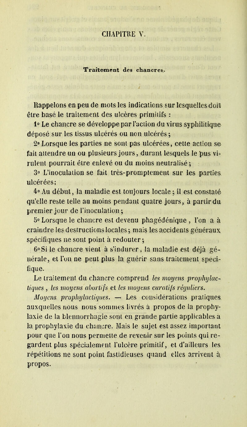 Traitement des chancres. Rappelons en peu de mots les indications sur lesquelles doit être basé le traitement des ulcères primitifs : 1° Le chancre se développe par l'action du virus syphilitique déposé sur les tissus ulcérés ou non ulcérés ; 2° Lorsque les parties ne sont pas ulcérées, cette action se fait attendre un ou plusieurs jours, durant lesquels le pus vi- rulent pourrait être enlevé ou du moins neutralisé; 3° L'inoculation se fait très-promptement sur les parties ulcérées; 4° Au début, la maladie est toujours locale ; il est constaté qu'elle reste telle au moins pendant quatre jours, à partir du premier jour de l'inoculation; 5° Lorsque le chancre est devenu phagédénique , l'on a à craindre les destructions locales ; mais les accidents généraux spécifiques ne sont point à redouter ; 6° Si le chancre vient à s'indurer, la maladie est déjà gé- nérale, et l'on ne peut plus la guérir sans traitement spéci- fique. Le traitement du chancre comprend les moyens prophylac- tiques , les moyens aborlifs et les moyens curatifs réguliers. Moyens prophylactiques. Les considérations pratiques auxquelles nous nous sommes livrés à propos de la prophy- laxie de la blennorrhagie sont en grande partie applicables a la prophylaxie du chancre. Mais le sujet est assez important pour que l'on nous permette de revenir sur les points qui re- gardent plus spécialement l'ulcère primitif, et d'ailleurs les répétitions ne sont point fastidieuses quand elles arrivent à propos.