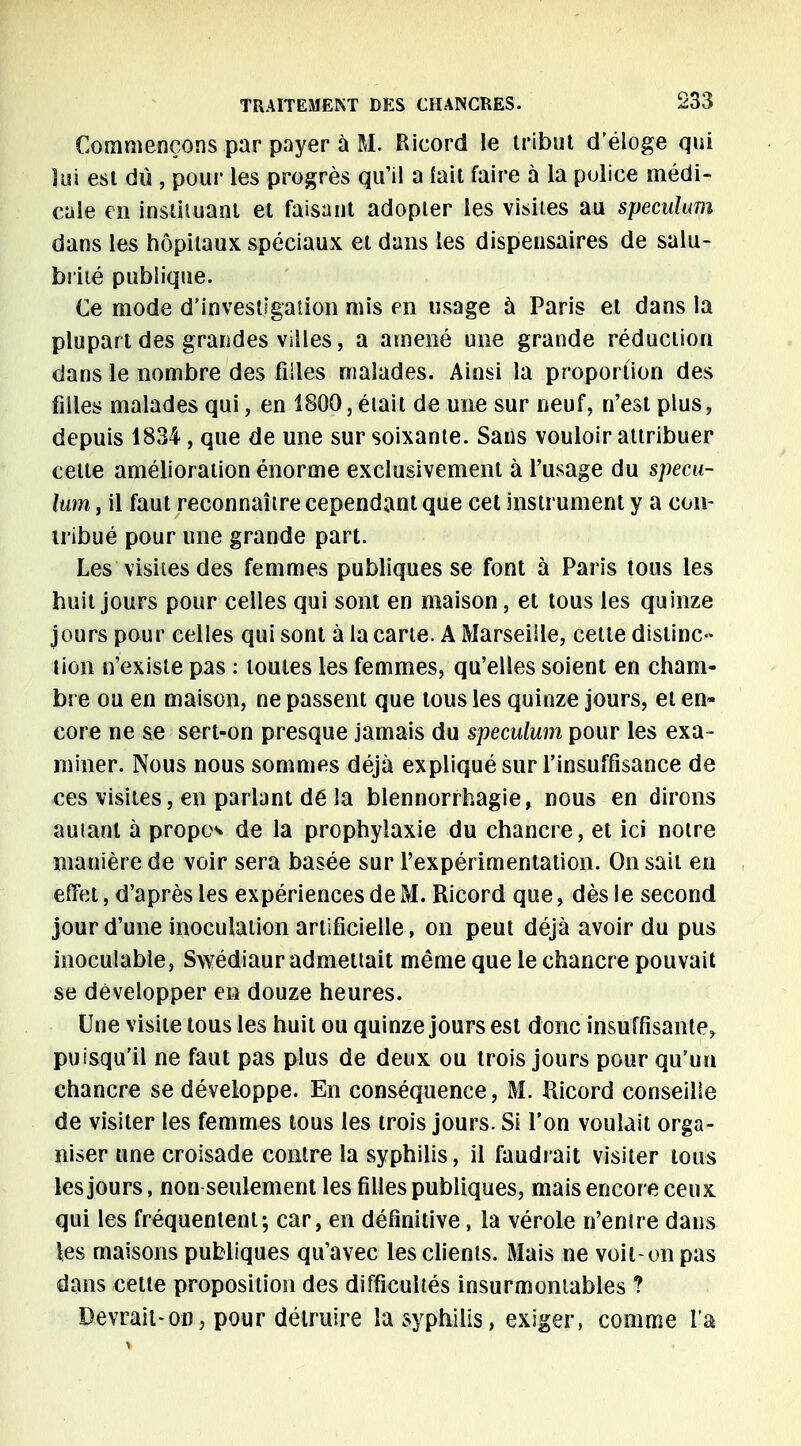 Commençons par payer ù M. Ricord le tribut d'éloge qui lui est dû , pour les progrès qu'il a fait faire à la police médi- cale en instituant et faisant adopter les visites au spéculum dans les hôpitaux spéciaux et dans les dispensaires de salu- brité publique. Ce mode d'investigation mis en usage à Paris et dans la plupart des grandes villes, a amené une grande réduction dans le nombre des filles malades. Ainsi la proportion des filles malades qui, en 1800, éiait de une sur neuf, n'est plus, depuis 1834 , que de une sur soixante. Sans vouloir attribuer celte amélioration énorme exclusivement à l'usage du spécu- lum, il faut reconnaître cependant que cet instrument y a con- tribué pour une grande part. Les visites des femmes publiques se font à Paris tous les huit jours pour celles qui sont en maison, et tous les quinze jours pour celles qui sont à la carte. A Marseille, cette distinc- tion n'existe pas : toutes les femmes, qu'elles soient en cham- bre ou en maison, ne passent que tous les quinze jours, et en- core ne se sert-on presque jamais du spéculum pour les exa- miner. Nous nous sommes déjà expliqué sur l'insuffisance de ces visites, en parlant dé la blennorrhagie, nous en dirons auianl à propos de la prophylaxie du chancre, et ici notre manière de voir sera basée sur l'expérimentation. On sait en effet, d'après les expériences de M. Ricord que, dès le second jour d'une inoculation artificielle, on peut déjà avoir du pus inoculable, Swédiaur admettait même que le chancre pouvait se développer en douze heures. Une visite tous les huit ou quinze jours est donc insuffisante, puisqu'il ne faut pas plus de deux ou trois jours pour qu'un chancre se développe. En conséquence, M. Ricord conseille de visiter les femmes tous les trois jours. Si l'on voulait orga- niser une croisade contre la syphilis, il faudrait visiter tous les jours, non seulement les filles publiques, mais encore ceux qui les fréquentent; car, en définitive, la vérole n'enire dans les maisons publiques qu'avec les clients. Mais ne voit-on pas dans cette proposition des difficultés insurmontables ? Devrait-on, pour détruire la syphilis, exiger, comme l'a