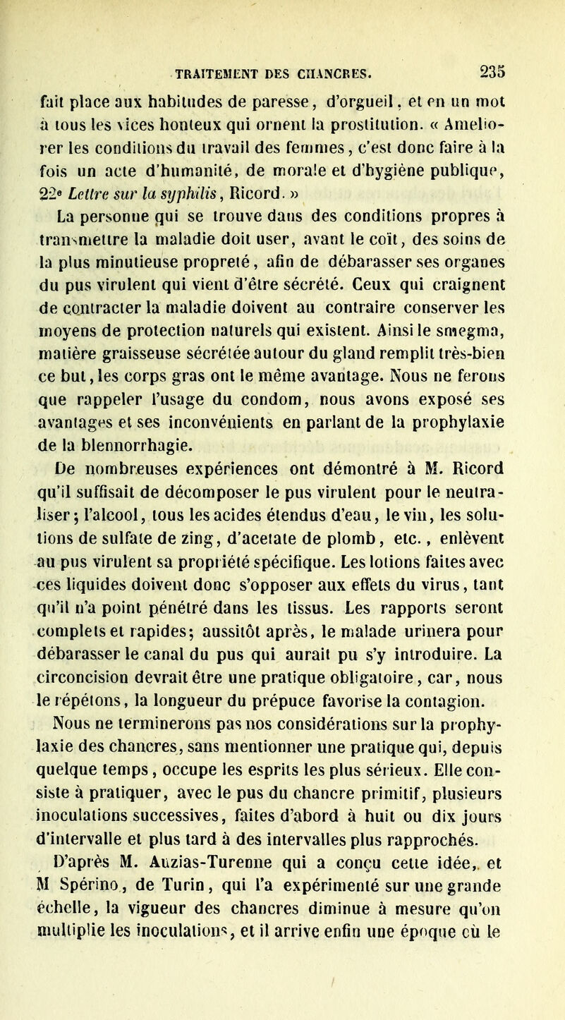 fait place aux habitudes de paresse, d'orgueil, et en un mot à tous les vices houleux qui ornent ia prostitution. « Amélio- rer les conditions du travail des femmes, c'est donc faire à la fois un acte d'humanité, de morale et d'hygiène publique, 22e Lettre sur la syphilis, Ricord. » La personne qui se trouve dans des conditions propres à transmettre la maladie doit user, avant le coït, des soins de la plus minutieuse propreté, afin de débarasser ses organes du pus virulent qui vient d'être sécrété. Ceux qui craignent de contracter la maladie doivent au contraire conserver les moyens de protection naturels qui existent. Ainsi le sniegma, matière graisseuse sécrétée autour du gland remplit très-bien ce but, les corps gras ont le même avantage. Nous ne ferons que rappeler l'usage du condom, nous avons exposé ses avaniages et ses inconvénients en parlant de la prophylaxie de la blennorrhagie. De nombreuses expériences ont démontré à M. Ricord qu'il suffisait de décomposer le pus virulent pour le neutra- liser; l'alcool, tous les acides étendus d'eau, le vin, les solu- tions de sulfate de zing, d'acétate de plomb, etc., enlèvent au pus virulent sa propriété spécifique. Les lotions faites avec ces liquides doivent donc s'opposer aux effets du virus, tant qu'il n'a point pénétré dans les tissus. Les rapports seront complets et rapides; aussitôt après, le malade urinera pour débarasser le canal du pus qui aurait pu s'y introduire. La circoncision devrait être une pratique obligatoire, car, nous le répétons, la longueur du prépuce favorise la contagion. Nous ne terminerons pas nos considérations sur la prophy- laxie des chancres, sans mentionner une pratique qui, depuis quelque temps, occupe les esprits les plus sérieux. Elle con- siste à pratiquer, avec le pus du chancre primitif, plusieurs inoculations successives, faites d'abord à huit ou dix jours d'intervalle et plus tard à des intervalles plus rapprochés. D'après M. Auzias-Turenne qui a conçu cette idée, et M Spérino, de Turin, qui l'a expérimenté sur une grande échelle, la vigueur des chancres diminue à mesure qu'on multiplie les inoculations, et il arrive enfin une époque cù le