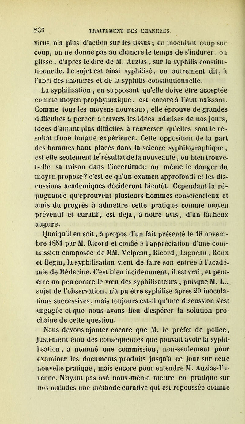 virus n'a plus d'action sur les lissus ; en inoculant coup sur coup, on ne donne pas au chancre le temps de s'indurer : ou glisse , d'après le dire de M. Auzias , sur la syphilis constitu- tionnelle. Le sujet est ainsi syphiiisé, ou autrement dit, à l'abri des chancres et de la syphilis constitutionnelle. La syphilisation, en supposant qu'elle doiye être acceptée comme moyen prophylactique, est encore à l'état naissant. Gomme tous les moyens nouveaux, elle éprouve de grandes difficultés à percer à travers les idées admises de nos jours, idées d'auiant plus difficiles à renverser qu'elles sont le ré- sultat d'une longue expérience. Cette opposition de la part des hommes haut placés dans la science syphilographique , est elle seulement lerésultat de la nouveauté, ou bien trouve- i-elle sa raison dans l'incertitude ou même le danger du moyen proposé? c'est ce qu'un examen approfondi et les dis- cussions académiques décideront bientôt. Cependant la ré- pugnance qu'éprouvent plusieurs hommes consciencieux et amis du progrès à admettre cette pratique comme moyen préventif et curatif, est déjà, à notre avis? d'un fâcheux augure. Quoiqu'il en soit, à propos d'un fait présenté le 18 novem- bre 1851 par M. Ricord et confié à l'appréciation dîme com- mission composée de MM. Velpeau, Ricord, Lagneau, Roux et Bégin, la syphilisation vient de faire son entrée à l'acadé- mie de Médecine. C'est bien incidemment, il est vrai, et peut- être un peu contre le vœu des syphilisateurs, puisque M. L., sujet de l'observation, n'a pu être syphiiisé après 20 inocula- tions successives, mais toujours est-il qu'une discussion s'est engagée et que nous avons lieu d'espérer la solution pro- chaine de celte question. Nous devons ajouter encore que M. le préfet de police, justement ému des conséquences que pouvait avoir la syphi- lisation, a nommé une commission, non-seulement pour examiner les documents produits jusqu'à ce jour sur cette nouvelle pratique, mais encore pour entendre M. Auzias-Tu- renne. N'ayaut pas osé nous-même mettre en pratique sur nos malades une méthode curalive qui est repoussée comme