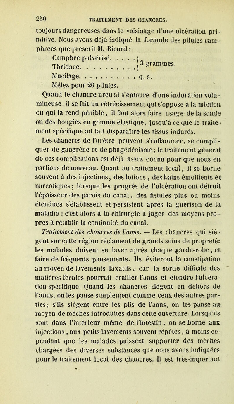 toujours dangereuses dans le voisinage d'une ulcération pri- mitive. Nous avons déjà indiqué la formule des pilules cam- phrées que prescrit M. Ricord : Camphre pulvérisé ) Thridace ,3 grammes. Mucilage q. s. Mêlez pour 20 pilules. Quand le chancre urétral s'entoure d'une induration volu- mineuse, il se fait un rétrécissement qui s'oppose à la miction ou qui la rend pénible, il faut alors faire usage de la sonde ou des bougies en gomme élastique, jusqu'à ce que le traite - ment spécifique ait fait disparaître les tissus indurés. Les chancres de l'urètre peuvent s'enflammer, se compli- quer de gangrène et de phagédénisme; le traitement générai de ces complications est déjà assez connu pour que nous en parlions de nouveau. Quant au traitement local, il se borne souvent à des injections, des lotions , des bains émollients et narcotiques; lorsque les progrès de l'ulcération ont détruit l'épaisseur des parois du canal, des fistules plus ou moins étendues s'établissent et persistent après la guérison de la maladie : c'est alors à la chirurgie à juger des moyens pro- pres à rétablir la continuité du canal. Traitement des chancres de l'anus. — Les chancres qui siè- gent sur cette région réclament de grands soins de propreté: les malades doivent se laver après chaque garde-robe, et faire de fréquents pansements. Ils éviteront la constipation au moyen de lavements laxatifs , car la sortie difficile des matières fécales pourrait érailler l'anus et étendre l'ulcéra- tion spécifique. Quand les chancres siègent en dehors de l'anus, on les panse simplement comme ceux des autres par- ties; s'ils siègent entre les plis de l'anus, on les panse an moyen de mèches introduites dans cette ouverture. Lorsqu'ils sont dans l'intérieur même de l'intestin, on se borne aux injections, aux petits lavements souvent répétés, à moins ce- pendant que les malades puissent supporter des mèches chargées des diverses substances que nous avons indiquées pour le traitement local des chancres. Il est très-imporiant