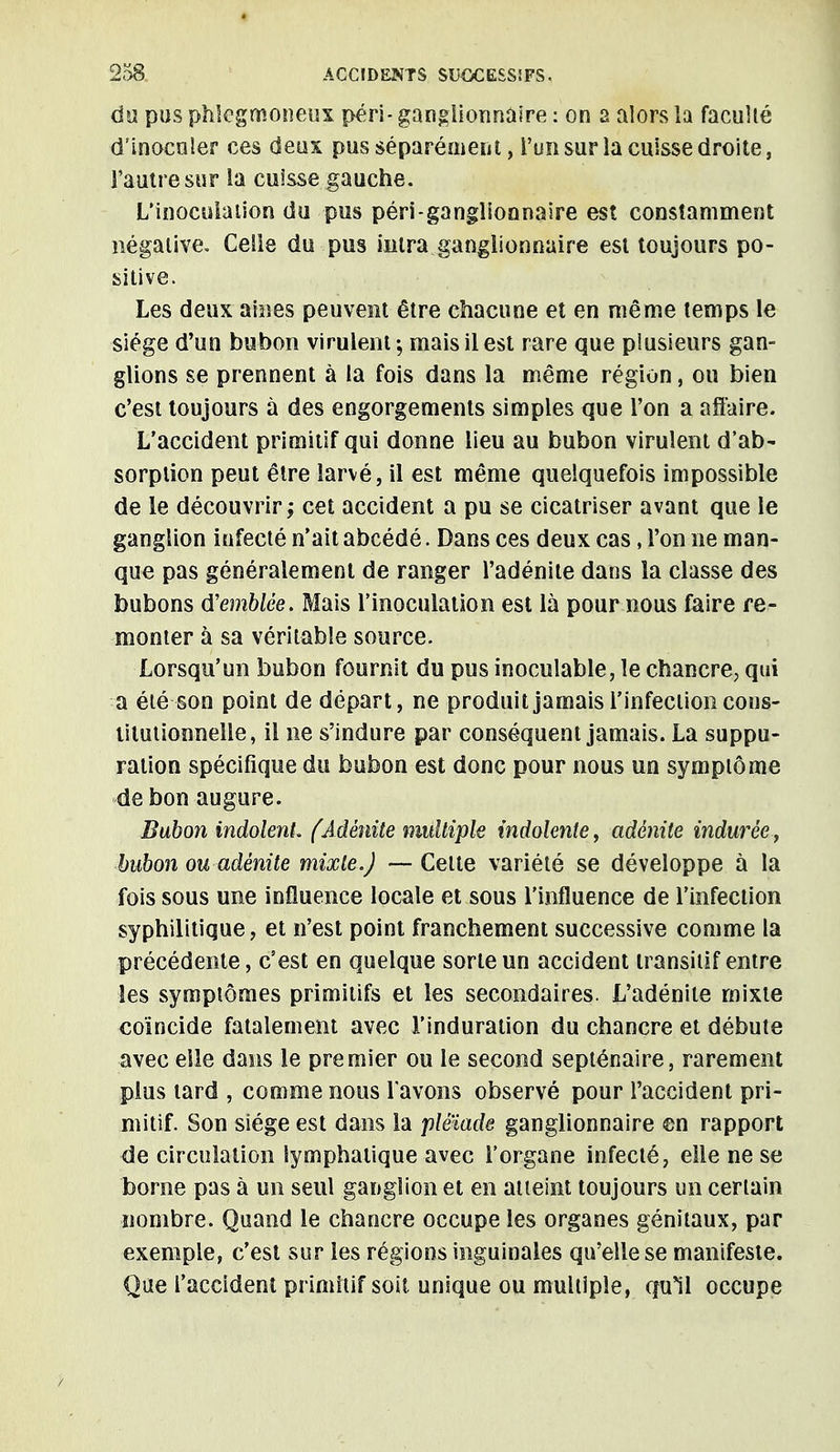 du pus phlegmoneux péri- ganglionnaire : on a alors la faculté d'inocnler ces deux pus séparément, l'un sur la cuisse droite, l'autre sur la cuisse gauche. L'inoculation du pus péri-ganglionnaire est constamment négative. Celle du pus inlra ganglionnaire est toujours po- sitive. Les deux aines peuvent être chacune et en même temps le siège d'un bubon virulent; mais il est rare que plusieurs gan- glions se prennent à la fois dans la même région, ou bien c'est toujours à des engorgements simples que l'on a affaire. L'accident primitif qui donne lieu au bubon virulent d'ab- sorption peut être larvé, il est même quelquefois impossible de le découvrir; cet accident a pu se cicatriser avant que le ganglion infecté n'ait abcédé. Dans ces deux cas, l'on ne man- que pas généralement de ranger l'adénite dans la classe des bubons d'emblée. Mais l'inoculation est là pour nous faire re- monter à sa véritable source. Lorsqu'un bubon fournit du pus inoculable, le chancre, qui a été son point de départ, ne produit jamais l'infection cons- titutionnelle, il ne s'indure par conséquent jamais. La suppu- ration spécifique du bubon est donc pour nous un symptôme de bon augure. Bubon indolent, fAdénite multiple indolente, adénite indurée, bubon ou adénite mixte.) —- Celte variété se développe à la fois sous une influence locale et sous l'influence de l'infection syphilitique, et n'est point franchement successive comme la précédente, c'est en quelque sorte un accident transitif entre les symptômes primitifs et les secondaires. L'adénite mixte coïncide fatalement avec l'induration du chancre et débute avec elle dans le premier ou le second septénaire, rarement plus tard , comme nous l'avons observé pour l'accident pri- mitif. Son siège est dans la pléiade ganglionnaire en rapport de circulation lymphatique avec l'organe infecté, elle ne se borne pas à un seul ganglion et en atteint toujours un certain nombre. Quand le chancre occupe les organes génitaux, par exemple, c'est sur les régions inguinales qu'elle se manifeste. Que l'accident primitif soit unique ou multiple, qu*il occupe